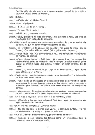 A puerta cerrada Jean-Paul Sartre
11
fastidia. (Un silencio. GARCIN va a sentarse en el canapé de en medio y
oculta la cabeza entre las manos.)
INÉS.—¡Estelle!
ESTELLE.—¡Señor Garcin! ¡Señor Garcin!
GARCIN.—¿Eh? ¿Qué pasa?
ESTELLE.—Se ha sentado en mi canapé.
GARCIN.—Perdón. (Se levanta.)
ESTELLE.—Está tan..., tan ensimismado.
GARCIN.—Estoy poniendo mi vida en orden. (INÉS se echa a reír.) Los que se
ríen harían bien tratando de imitarme.
INÉS.—Mi vida está en orden. Completamente en orden. Se puso en orden ella
sola allí, así que no tengo que preocuparme de eso.
GARCIN.—Sí, ¿verdad? ¿Y le parece tan sencillo? (Se pasa la mano por la
frente.) ¡Qué calor! ¿Me permiten? (Va a quitarse la chaqueta.)
ESTELLE.—¡Por favor, no! (Más suavemente.) No... Me horrorizan los hombres
en mangas de camisa.
GARCIN.—(Movimiento inverso.) Está bien. (Una pausa.) Yo me pasaba las
noches en las salas de redacción. Hacía siempre un calor infernal. (Una
pausa. El mismo juego que antes.) «Hace» un calor infernal. Es de
noche.
ESTELLE.—¡Ah!, sí, mira, es de noche ya. Olga se está desnudando. ¡Qué rápido
pasa el tiempo en la Tierra!
INÉS.—Es de noche. Han precintado la puerta de mi habitación. Y la habitación
está vacía en la oscuridad.
GARCIN.—Han dejado las chaquetas en el respaldo de las sillas y se han subido
las mangas de las camisas por encima de los codos. Huele a hombres y
a tabaco. (Un silencio.) Me gusta vivir entre hombres en mangas de
camisa.
ESTELLE.—(Secamente.) Sí, no tenemos los mismos gustos, y esa es una prueba
de ello. (Hacia INÉS.) ¿Y a usted le gustan los hombres en camisa?
INÉS.—En camisa o no, no me gustan mucho los hombres, ¿sabe?
ESTELLE.—(Mirando a los dos con estupor.) Pero ¿por qué, me pregunto yo,
«por qué» nos han reunido?
INÉS.—(Con una risa ahogada.) ¿Qué dice usted?
ESTELLE.—No sé; los miro y pienso que vamos a continuar juntos... Yo me
esperaba encontrar amigos o gente de la familia.
INÉS.—¡Ah, sí! Un buen amigo con un agujero en medio de la cara.
ESTELLE.—También a ese. Bailaba los tangos como un profesional. Pero a
nosotros, «a nosotros», ¿por qué?
 