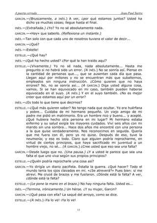 A puerta cerrada Jean-Paul Sartre
13
GARCIN.—(Bruscamente, a INÉS.) A ver, ¿por qué estamos juntos? Usted ha
dicho ya muchas cosas; llegue hasta el final.
INÉS.—(Extrañada.) ¿Yo? Yo no sé absolutamente nada.
GARCIN.—«Hay» que saberlo. (Reflexiona un instante.)
INÉS.—Tan solo con que cada uno de nosotros tuviera el valor de decir...
GARCIN.—¿Qué?
INÉS.—¡Estelle!
ESTELLE.—¿Qué hay?
INÉS.—¿Qué ha hecho usted? ¿Por qué la han traído aquí?
ESTELLE.—(Vivamente.) Yo no sé nada, nada absolutamente... Hasta me
pregunto si no habrá sido un error. (A INÉS.) No se sonría así. Piense en
la cantidad de personas que..., que se ausentan cada día que pasa.
Llegan aquí por millones y no se encuentran más que subalternos,
empleados sin ninguna instrucción. ¿Cómo quieren que no haya
errores? No, no se sonría así... (A GARCIN.) Diga usted alguna cosa,
vamos. Si se han equivocado en mi caso, también pueden haberse
equivocado en el suyo. (A INÉS.) Y en el suyo también. ¿No es mejor
creer que estamos aquí por un error?
INÉS.—¿Es todo lo que tiene que decirnos?
ESTELLE.—¿Qué más quieren saber? No tengo nada que ocultar. Yo era huérfana
y pobre... Cuidaba de mi hermano pequeño. Un viejo amigo de mi
padre me pidió en matrimonio. Era un hombre rico y bueno... y acepté.
¿Qué hubiera hecho otra persona en mi lugar? Mi hermano estaba
enfermo y su salud exigía los mayores cuidados. Viví seis años con mi
marido sin una sombra... Hace dos años me encontré con una persona
a la que quise verdaderamente. Nos reconocimos en seguida. Quería
que me fuera con él, pero yo no quise. Después de eso, tuve la
neumonía; y eso es todo. Claro que alguien podría reprocharme, en
virtud de ciertos principios, que haya sacrificado mi juventud a un
hombre viejo, no sé... (A GARCIN.) ¿Cree usted que eso sea una falta?
GARCIN.—Desde luego que no. (Una pausa.) ¿Y a usted le parece que sea una
falta el que uno viva según sus propios principios?
ESTELLE.—¿Quién podría reprocharle una cosa así?
GARCIN.—Yo dirigía un diario pacifista. Estalla la guerra. ¿Qué hacer? Todo el
mundo tenía los ojos clavados en mí. «¿Se atreverá?» Pues bien: sí me
atreví. Me crucé de brazos y me fusilaron. ¿Dónde está la falta? A ver,
¿dónde está la falta?
ESTELLE.—(Le pone la mano en el brazo.) No hay ninguna falta. Usted es...
INÉS.—(Termina, irónicamente.) Un héroe. ¿Y su mujer, Garcin?
GARCIN.—¿Qué pasa con ella? La saqué del arroyo, como se dice.
ESTELLE.—(A INÉS.) ¡Ya lo ve! ¡Ya lo ve!
 