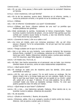 A puerta cerrada Jean-Paul Sartre
14
INÉS.—Sí, ya veo. (Una pausa.) ¿Para quién representan la comedia? Estamos
en familia.
ESTELLE.—(Con insolencia.) ¿En qué familia?
INÉS.—En la de los asesinos, quiero decir. Estamos en el infierno, nenita, y
nunca se producen errores; a la gente no se la condena por nada.
ESTELLE.—Cállese.
INÉS.—¡En el infierno! ¡Condenados! ¿Lo oyen? ¡Condenados!
ESTELLE.—Cállese, por favor. ¿Quiere callarse de una vez? Le prohíbo que
emplee palabras tan groseras.
INÉS.—Está condenada la santita. Condenado el héroe irreprochable. Todos
tuvimos nuestro momento de placer, ¿no es cierto? Hay gentes que han
sufrido por nuestra causa hasta la muerte, y eso nos divertía mucho,
¿no? Pues ahora hay que pagarlo.
GARCIN.—(Levanta la mano.) ¿Se va a callar o no?
INÉS.—(Lo mira sin miedo, pero con inmensa sorpresa.) ¡Ah, ya sé! (Una
pausa.) ¡Espere! Ya lo he comprendido. ¡Ya sé por qué nos han puesto
juntos! ¡Ya lo sé!
GARCIN.—Tenga cuidado con lo que va a decir.
INÉS.—Van a ver cómo es una tontería, ¡una solemne tontería! No tenemos
tortura física, ¿verdad? Y, sin embargo, estamos en el infierno. Y nadie
tiene que venir. Nadie. Estaremos nosotros solos y juntos para siempre,
¿no? En resumen, aquí falta alguien: el verdugo.
GARCIN.—(A media voz.) Ya lo sé, sí.
INÉS.—Es fácil, han hecho economías en el personal; eso es todo. Los mismos
clientes hacen el servicio, como en esos restaurantes cooperativos.
ESTELLE.—¿Qué quiere decir?
INÉS.—El verdugo es cada uno de nosotros para los demás. (Una pausa
asimilando la noticia.)
GARCIN.—(Al fin, con una voz suave.) Yo no seré nunca un verdugo. No les
deseo ningún mal y no tengo nada que ver con ustedes. Nada. Es muy
fácil lo que hay que hacer; que cada uno se quede en su rincón: usted
allí, usted ahí y yo aquí. Y silencio. Ni una sola palabra. No es difícil,
¿verdad? Cada uno tiene ya bastante consigo mismo. Yo creo que
podría quedarme diez mil años sin hablar.
ESTELLE.—¿Qué tengo yo que hacer? ¿Callarme?
GARCIN.—Sí; y nos..., nos habremos salvado. Callarse. Mirar dentro de sí, no
levantar nunca la cabeza. ¿Estamos de acuerdo?
INÉS.—Sí, de acuerdo.
ESTELLE.—(Duda un momento.) Bueno, de acuerdo.
GARCIN.—Entonces, adiós. (Va a su canapé y oculta el rostro entre las manos.
Silencio. INÉS se pone a cantar para sí misma.)
 