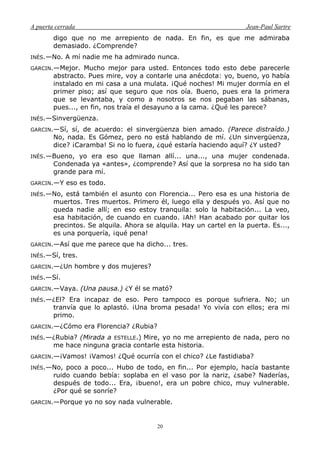 A puerta cerrada Jean-Paul Sartre
20
digo que no me arrepiento de nada. En fin, es que me admiraba
demasiado. ¿Comprende?
INÉS.—No. A mí nadie me ha admirado nunca.
GARCIN.—Mejor. Mucho mejor para usted. Entonces todo esto debe parecerle
abstracto. Pues mire, voy a contarle una anécdota: yo, bueno, yo había
instalado en mi casa a una mulata. ¡Qué noches! Mi mujer dormía en el
primer piso; así que seguro que nos oía. Bueno, pues era la primera
que se levantaba, y como a nosotros se nos pegaban las sábanas,
pues..., en fin, nos traía el desayuno a la cama. ¿Qué les parece?
INÉS.—Sinvergüenza.
GARCIN.—Sí, sí, de acuerdo: el sinvergüenza bien amado. (Parece distraído.)
No, nada. Es Gómez, pero no está hablando de mí. ¿Un sinvergüenza,
dice? ¡Caramba! Si no lo fuera, ¿qué estaría haciendo aquí? ¿Y usted?
INÉS.—Bueno, yo era eso que llaman allí... una..., una mujer condenada.
Condenada ya «antes», ¿comprende? Así que la sorpresa no ha sido tan
grande para mí.
GARCIN.—Y eso es todo.
INÉS.—No, está también el asunto con Florencia... Pero esa es una historia de
muertos. Tres muertos. Primero él, luego ella y después yo. Así que no
queda nadie allí; en eso estoy tranquila: solo la habitación... La veo,
esa habitación, de cuando en cuando. ¡Ah! Han acabado por quitar los
precintos. Se alquila. Ahora se alquila. Hay un cartel en la puerta. Es...,
es una porquería, ¡qué pena!
GARCIN.—Así que me parece que ha dicho... tres.
INÉS.—Sí, tres.
GARCIN.—¿Un hombre y dos mujeres?
INÉS.—Sí.
GARCIN.—Vaya. (Una pausa.) ¿Y él se mató?
INÉS.—¿El? Era incapaz de eso. Pero tampoco es porque sufriera. No; un
tranvía que lo aplastó. ¡Una broma pesada! Yo vivía con ellos; era mi
primo.
GARCIN.—¿Cómo era Florencia? ¿Rubia?
INÉS.—¿Rubia? (Mirada a ESTELLE.) Mire, yo no me arrepiento de nada, pero no
me hace ninguna gracia contarle esta historia.
GARCIN.—¡Vamos! ¡Vamos! ¿Qué ocurría con el chico? ¿Le fastidiaba?
INÉS.—No, poco a poco... Hubo de todo, en fin... Por ejemplo, hacía bastante
ruido cuando bebía: soplaba en el vaso por la nariz, ¿sabe? Naderías,
después de todo... Era, ¡bueno!, era un pobre chico, muy vulnerable.
¿Por qué se sonríe?
GARCIN.—Porque yo no soy nada vulnerable.
 