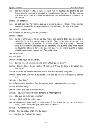 A puerta cerrada Jean-Paul Sartre
21
INÉS.—Eso habría que verlo. El caso es que me fui deslizando dentro de ella
hasta que la muchacha empezó a mirarlo con mis ojos... En fin, que se
me vino a los brazos. Entonces tomamos una habitación al otro lado de
la ciudad.
GARCIN.—¿Y entonces?
INÉS.—Lo del tranvía. Por cierto que yo le decía siempre: «Bien, hijita; somos
nosotras las que lo hemos matado.» (Un silencio.) Es que soy mala.
GARCIN.—Sí. Yo también.
INÉS.—Usted no es malo, no. Es otra cosa.
GARCIN.—¿Qué?
INÉS.—Ya se lo diré luego. Yo sí, yo soy mala; eso quiere decir que necesito el
sufrimiento de los demás para existir. Soy como una antorcha: una
antorcha en los corazones. En cuanto estoy sola me apago. Durante
seis meses estuve ardiendo en su corazón; y lo quemé todo. Una noche
se levantó; abrió la llave del gas sin que yo me diera cuenta y luego
volvió a acostarse junto a mí. Esa es la cosa.
GARCIN.—¡Hum!
INÉS.—¿Qué?
GARCIN.—Nada. Que no está bien.
INÉS.—Bueno, no, ya sé que no está bien. ¿Qué quiere decir?
GARCIN.—Claro. Claro, tiene razón. (A ESTELLE.) Ahora te toca a ti. ¿Qué has
hecho tú?
ESTELLE.—Ya les he dicho que no sé nada. Por más que me pregunto...
GARCIN.—Está bien, yo voy a ayudarte. Ese tipo de la cara destrozada, ¿quién
es?
ESTELLE.—¿Qué tipo?
INÉS.—Demasiado lo sabes. Ese del que te daba miedo cuando entraste.
ESTELLE.—Es un amigo.
GARCIN.—¿Por qué tenías miedo de él?
ESTELLE.—No, ustedes no tienen derecho a interrogarme.
INÉS.—¿Es que se mató por tu culpa?
ESTELLE.—¡Qué va! Está usted loca.
GARCIN.—Entonces, ¿por qué te daba miedo? Se arreó un tiro de fusil en la
cara, ¿no? ¿Es eso lo que se le llevó la cabeza?
ESTELLE.—¡Cállese! ¡Cállese!
GARCIN.—Por tu culpa, ¿no? ¡Por tu culpa!
INÉS.—Un tiro de fusil por tu culpa.
 