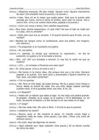 A puerta cerrada Jean-Paul Sartre
22
ESTELLE.—Déjenme tranquila. Me dan miedo. ¡Quiero irme! ¡Quiero marcharme
de aquí! (Se precipita hacia la puerta y la sacude.)
GARCIN.—Vete. Para mí es lo mejor que podía pasar. Solo que la puerta está
cerrada por fuera. (ESTELLE llama al timbre, pero este no suena. INÉS y
GARCIN ríen. ESTELLE se vuelve hacia ellos, pegada a la puerta.)
ESTELLE.—(Con voz ronca y lenta.) Son ustedes asquerosos.
INÉS.—Muy bien, somos asquerosos. ¿Y qué más? Así que el tipo se mató por
tu culpa. ¿Era tu amante?
GARCIN.—Está claro que era su amante. Y él quería tenerla para él solo, ¿no es
verdad?
INÉS.—Bailaba los tangos como un profesional, pero era pobre, me imagino.
(Un silencio.)
GARCIN.—Te preguntan si el muchacho era pobre.
ESTELLE.—Sí, era pobre.
GARCIN.—Y, además, tú tenías que conservar tu reputación... Un día se
presentó, te suplicó y tú lo tomaste a broma.
INÉS.—¡Ah!, ¿sí? ¿Sí? ¿Lo tomaste a broma? ¿Y esa fue la razón de que se
matara?
ESTELLE.—¿Tú..., tú mirabas a Florencia con esos ojos?
INÉS.—Sí. (Una pausa. ESTELLE se echa a reír.)
ESTELLE.—No tienen ni la menor idea. (Se yergue otra vez y los mira. Siempre
pegada a la puerta. Con tono seco y provocador.) Quería hacerme un
hijo. Qué, ¿ya están contentos?
GARCIN.—Y tú no querías.
ESTELLE.—No. Pero el niño llegó, de todas formas. Me fui a pasar cinco meses a
Suiza. Nadie se enteró de nada. Era una niña. Roger estaba conmigo
cuando nació. A él le gustaba tener una niña. A mí, no.
GARCIN.—¿Y después?
ESTELLE.—Había allí un balcón que daba al lago. Yo me traje una piedra grande.
El gritaba: «Estelle, te lo ruego, te lo suplico.» Yo le detestaba. Lo vio
todo. Se asomó al balcón y le dio tiempo a ver las ondas en el lago.
GARCIN.—¿Y luego?
ESTELLE.—No hay nada más. Me volví a París. Y él hizo lo que le pareció.
GARCIN.—¿Saltarse los sesos?
ESTELLE.—Bueno, pues sí. No merecía la pena; mi marido nunca llegó a
sospechar nada de nada. (Una pausa.) Los odio. (Tiene una crisis de
sollozos secos.)
GARCIN.—Es inútil. Aquí las lágrimas no corren.
ESTELLE.—¡Qué cobarde soy! ¡Qué cobarde! (Una pausa.) ¡Si se dieran cuenta
de cómo los odio!
 