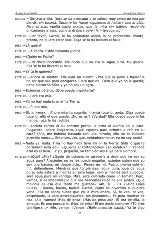 A puerta cerrada Jean-Paul Sartre
25
GARCIN.—Diríjase a ella. (INÉS se ha acercado y se coloca muy cerca de ella por
detrás, sin tocarla. Durante las frases siguientes le hablará casi al oído.
Pero ESTELLE, vuelta hacia GARCIN, que la mira sin hablar, responde
únicamente a este, como si él fuera quien la interrogara.)
ESTELLE.—Por favor, Garcin, lo ha prometido usted, lo ha prometido. Pronto,
pronto, no quiero estar sola. Olga se lo ha llevado al baile.
INÉS.—¿A quién?
ESTELLE.—A Pedro. Están bailando juntos.
INÉS.—¿Quién es Pedro?
ESTELLE.—Un chico inocentón. Me decía que yo era su agua pura. Me quería.
Ella se lo ha llevado al baile.
INÉS.—¿Y tú le quieres?
ESTELLE.—Ahora se sientan. Ella está sin aliento. ¿Por qué se pone a bailar? A
no ser que sea para adelgazar. Claro que no. Claro que yo no le quería;
tiene dieciocho años y yo no soy un ogro.
INÉS.—Entonces déjalos. ¿Qué puede importarte?
ESTELLE.—Pero era mío.
INÉS.—Ya no hay nada tuyo en la Tierra.
ESTELLE.—Él era mío.
INÉS.—Sí, lo «era»... Ahora intenta cogerlo, intenta tocarlo, anda. Olga puede
tocarlo, ella sí que puede. ¿No es así? ¿Verdad? Ella puede cogerle las
manos, rozarle las rodillas.
ESTELLE.—Aprieta contra él su enorme pecho, le echa el aliento en la cara.
Pulgarcito, pobre Pulgarcito, ¿qué esperas para echarte a reír en su
cara? ¡Ah!, me hubiera bastado con una mirada; ella no se hubiera
atrevido nunca... Entonces, ¿es que, verdaderamente, ya no soy nada?
INÉS.—Nada ya, nada. Y ya no hay nada tuyo allí en la Tierra: todo lo que te
pertenece está aquí. ¿Quieres el cortapapeles? ¿La estatua? El canapé
azul es el tuyo... Y yo, pequeña, yo también soy tuya para siempre.
ESTELLE.—¿Qué? ¿Mía? ¿Quién de ustedes se atrevería a decir que yo soy su
agua pura? A ustedes no se les puede engañar; ustedes saben que yo
soy una basura, un desperdicio... Piensa en mí, Pedro, piensa solo en
mí; defiéndeme. Mientras que tú piensas: agua pura, querida agua
pura, solo estaré a medias en este lugar, solo a medias seré culpable,
seré agua pura allí contigo. Mira, está colorada como un tomate. Pero,
vamos, si es imposible; lo que nos habremos reído de ella juntos. ¿Qué
melodía es esa que tanto me gustaba? ¡Ah, sí!... Es «Saint Louis
Blues»... Bueno, bueno, bailad. Garcin, cómo se divertiría si pudiera
verla. Ella no sabrá nunca que yo la miro ahora. Sí, te veo, te veo,
despeinada, la cara descompuesta, los pisotones... Es para morirse de
risa. ¡Ale, vamos! ¡Más de prisa! ¡Más de prisa aún! Él tira de ella, la
empuja. Es una porquería. ¡Más de prisa! Él me decía siempre: «Tú eres
tan ligera...» ¡Ale, vamos! ¡Vamos! (Baila mientras habla.) Ya te digo
 