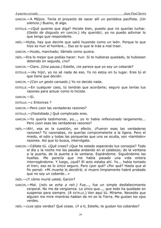 A puerta cerrada Jean-Paul Sartre
29
GARCIN.—A Méjico. Tenía el proyecto de sacar allí un periódico pacifista. (Un
silencio.) Bueno, di algo.
ESTELLE.—¿Qué quieres que diga? Hiciste bien, puesto que no querías luchar.
(Gesto de disgusto en GARCIN.) ¡Ay querido!, yo no puedo adivinar lo
que tengo que responderte.
INÉS.—Hijita, hay que decirle que salió huyendo como un león. Porque lo que
hizo es huir el hombre... Eso es lo que le trae a mal traer.
GARCIN.—Huido, marchado; llámelo como quiera.
INÉS.—Era lo mejor que podías hacer: huir. Si te hubieras quedado, te hubiesen
detenido en seguida, ¿no?
GARCIN.—Claro. (Una pausa.) Estelle, ¿te parece que yo soy un cobarde?
ESTELLE.—¡Ay hijo!, yo no sé nada de eso. Yo no estoy en tu lugar. Eres tú el
que tiene que decidir.
GARCIN.—(Con un gesto cansado.) Yo no decido nada.
ESTELLE.—En cualquier caso, tú tendrás que acordarte; seguro que tenías tus
razones para actuar como lo hiciste.
GARCIN.—Sí.
ESTELLE.—¿ Entonces ?
GARCIN.—Pero ¿son las verdaderas razones?
ESTELLE.—(Fastidiada.) Qué complicado eres.
GARCIN.—Yo quería testimoniar, yo..., yo lo había reflexionado largamente...
Pero ¿son esas las verdaderas razones?
INÉS.—¡Ah!, esa es la cuestión, en efecto. ¿Fueron esas las verdaderas
razones? Tú razonabas, no querías comprometerte a la ligera. Pero el
miedo, el odio y todas las porquerías que uno se oculta, son «también»
razones. Así que tú busca, interrógate.
GARCIN.—Cállate tú. ¿Qué crees? ¿Que he estado esperando tus consejos? Todo
el día y la noche me los pasaba andando en el calabozo; de la ventana
a la puerta, de la puerta a la ventana. Espiándome. Siguiéndome las
huellas. Me parecía que me había pasado una vida entera
interrogándome. Y luego, ¿qué? El acto estaba ahí. Yo... había tomado
el tren; eso es lo único seguro. Pero ¿por qué? ¿Por qué? Hasta que al
fin pensé: «Mi muerte lo decidirá; si muero limpiamente habré probado
que no soy un cobarde...»
INÉS.—¿Y cómo murió usted, Garcin?
GARCIN.—Mal. (INÉS se echa a reír.) Fue..., fue un simple desfallecimiento
corporal. No me da vergüenza. Lo único que..., que todo ha quedado en
suspenso para siempre. (A ESTELLE.) Ven aquí tú. Mírame. Necesito que
alguien me mire mientras hablan de mí en la Tierra. Me gustan los ojos
verdes.
INÉS.—¿Los ojos verdes? Qué cosas. ¿Y a ti, Estelle, te gustan los cobardes?
 