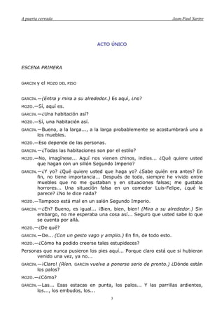 A puerta cerrada Jean-Paul Sartre
3
ACTO ÚNICO
ESCENA PRIMERA
GARCIN y el MOZO DEL PISO
GARCIN.—(Entra y mira a su alrededor.) Es aquí, ¿no?
MOZO.—Sí, aquí es.
GARCIN.—¿Una habitación así?
MOZO.—Sí, una habitación así.
GARCIN.—Bueno, a la larga..., a la larga probablemente se acostumbrará uno a
los muebles.
MOZO.—Eso depende de las personas.
GARCIN.—¿Todas las habitaciones son por el estilo?
MOZO.—No, imagínese... Aquí nos vienen chinos, indios... ¿Qué quiere usted
que hagan con un sillón Segundo Imperio?
GARCIN.—¿Y yo? ¿Qué quiere usted que haga yo? ¿Sabe quién era antes? En
fin, no tiene importancia... Después de todo, siempre he vivido entre
muebles que no me gustaban y en situaciones falsas; me gustaba
horrores... Una situación falsa en un comedor Luis-Felipe, ¿qué le
parece? ¿No le dice nada?
MOZO.—Tampoco está mal en un salón Segundo Imperio.
GARCIN.—¿Eh? Bueno, es igual... ¡Bien, bien, bien! (Mira a su alrededor.) Sin
embargo, no me esperaba una cosa así... Seguro que usted sabe lo que
se cuenta por allá.
MOZO.—¿De qué?
GARCIN.—De... (Con un gesto vago y amplio.) En fin, de todo esto.
MOZO.—¿Cómo ha podido creerse tales estupideces?
Personas que nunca pusieron los pies aquí... Porque claro está que si hubieran
venido una vez, ya no...
GARCIN.—¡Claro! (Ríen. GARCIN vuelve a ponerse serio de pronto.) ¿Dónde están
los palos?
MOZO.—¿Cómo?
GARCIN.—Las... Esas estacas en punta, los palos... Y las parrillas ardientes,
los..., los embudos, los...
 