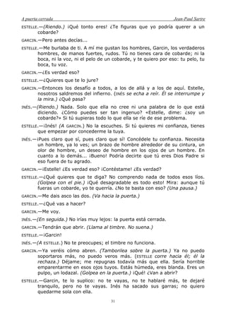 A puerta cerrada Jean-Paul Sartre
31
ESTELLE.—(Riendo.) ¡Qué tonto eres! ¿Te figuras que yo podría querer a un
cobarde?
GARCIN.—Pero antes decías...
ESTELLE.—Me burlaba de ti. A mí me gustan los hombres, Garcin, los verdaderos
hombres, de manos fuertes, rudos. Tú no tienes cara de cobarde; ni la
boca, ni la voz, ni el pelo de un cobarde, y te quiero por eso: tu pelo, tu
boca, tu voz.
GARCIN.—¿Es verdad eso?
ESTELLE.—¿Quieres que te lo jure?
GARCIN.—Entonces los desafío a todos, a los de allá y a los de aquí. Estelle,
nosotros saldremos del infierno. (INÉS se echa a reír. Él se interrumpe y
la mira.) ¿Qué pasa?
INÉS.—(Riendo.) Nada. Solo que ella no cree ni una palabra de lo que está
diciendo. ¿Cómo puedes ser tan ingenuo? «Estelle, dime: ¿soy un
cobarde?» Si tú supieras todo lo que ella se ríe de ese problema.
ESTELLE.—¡Inés! (A GARCIN.) No la escuches. Si tú quieres mi confianza, tienes
que empezar por concederme la tuya.
INÉS.—¡Pues claro que sí, pues claro que sí! Concédele tu confianza. Necesita
un hombre, ya lo ves; un brazo de hombre alrededor de su cintura, un
olor de hombre, un deseo de hombre en los ojos de un hombre. En
cuanto a lo demás... ¡Bueno! Podría decirte que tú eres Dios Padre si
eso fuera de tu agrado.
GARCIN.—¡Estelle! ¿Es verdad eso? ¡Contéstame! ¿Es verdad?
ESTELLE.—¿Qué quieres que te diga? No comprendo nada de todos esos líos.
(Golpea con el pie.) ¡Qué desagradable es todo esto! Mira: aunque tú
fueras un cobarde, yo te querría. ¿No te basta con eso? (Una pausa.)
GARCIN.—Me dais asco las dos. (Va hacia la puerta.)
ESTELLE.—¿Qué vas a hacer?
GARCIN.—Me voy.
INÉS.—(En seguida.) No irías muy lejos: la puerta está cerrada.
GARCIN.—Tendrán que abrir. (Llama al timbre. No suena.)
ESTELLE.—¡Garcin!
INÉS.—(A ESTELLE.) No te preocupes; el timbre no funciona.
GARCIN.—Ya veréis cómo abren. (Tamborilea sobre la puerta.) Ya no puedo
soportaros más, no puedo veros más. (ESTELLE corre hacia él; él la
rechaza.) Déjame; me repugnas todavía más que ella. Sería horrible
emparentarme en esos ojos tuyos. Estás húmeda, eres blanda. Eres un
pulpo, un lodazal. (Golpea en la puerta.) ¡Qué! ¿Van a abrir?
ESTELLE.—Garcin, te lo suplico: no te vayas, no te hablaré más, te dejaré
tranquilo, pero no te vayas. Inés ha sacado sus garras; no quiero
quedarme sola con ella.
 