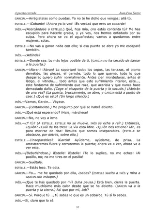 A puerta cerrada Jean-Paul Sartre
32
GARCIN.—Arréglatelas como puedas. Yo no te he dicho que vengas; allá tú.
ESTELLE.—¡Cobarde! ¡Ahora ya lo veo! ¡Es verdad que eres un cobarde!
INÉS.—(Acercándose a ESTELLE.) Qué, hija mía, ¿no estás contenta tú? Me has
escupido para hacerle gracia, y ya ves, nos hemos enfadado por su
culpa. Pero ahora se va el aguafiestas; vamos a quedarnos entre
mujeres, solas.
ESTELLE.—No vas a ganar nada con ello; si esa puerta se abre yo me escaparé
también.
INÉS.—¿Adónde?
ESTELLE.—Donde sea. Lo más lejos posible de ti. (GARCIN no ha cesado de llamar
a la puerta.)
GARCIN.—¡Abran! ¡Abran! Lo soportaré todo: los cepos, las tenazas, el plomo
derretido, las pinzas, el garrote, todo lo que quema, todo lo que
desgarra; quiero sufrir normalmente. Antes cien mordeduras, antes el
látigo, el vitriolo..., todo antes que este sufrimiento interior, este...,
este fantasma de sufrimiento que roza, que acaricia y que nunca hace
demasiado daño. (Coge el picaporte de la puerta y lo sacude.) ¿Abrirán
de una vez? (La puerta, bruscamente, se abre, y GARCIN está a punto de
caer.) ¿Qué es esto? (Un largo silencio.)
INÉS.—Vamos, Garcin... Váyase.
GARCIN.—(Lentamente.) Me pregunto por qué se habrá abierto.
INÉS.—¿Qué está esperando? ¡Hale, márchese!
GARCIN.—No, no voy a irme.
INÉS.—¿Y tú? (A ESTELLE. ESTELLE no se mueve. INÉS se echa a reír.) Entonces,
¿quién? ¿Cuál de los tres? La vía está libre. ¿Quién nos retiene? ¡Ah, es
para morirse de risa! Resulta que somos inseparables. (ESTELLE se
abalanza, por detrás, sobre ella.)
ESTELLE.—¿Inseparables? ¡Garcin! Ayúdame, ayúdame, de prisa. La
arrastraremos fuera y cerraremos la puerta; ahora va a ver, ahora va a
ver esta.
INÉS.—(Debatiéndose.) ¡Estelle! ¡Estelle! ¡Te lo suplico, no me eches! ¡Al
pasillo, no; no me tires en el pasillo!
GARCIN.—Suéltala.
ESTELLE.—Estás loco. Te odia.
GARCIN.—Yo... me he quedado por ella, ¿sabes? (ESTELLE suelta a INÉS y mira a
GARCIN con estupor.)
INÉS.—¿Que te has quedado por mí? (Una pausa.) Está bien, cierra la puerta.
Hace muchísimo más calor desde que se ha abierto. (GARCIN va a la
puerta y la cierra.) Así que por mí, ¿eh?
GARCIN.—Sí. Porque tú..., tú sabes lo que es un cobarde. Tú sí lo sabes.
INÉS.—Sí, claro que lo sé.
 
