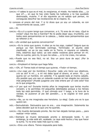 A puerta cerrada Jean-Paul Sartre
33
GARCIN.—Y sabes lo que es el mal, la vergüenza, el miedo. Ha habido días..., ¿a
que sí?..., en que te has visto hasta los tuétanos y te has quedado
destrozada, muerta. Y al día siguiente ya no sabías qué pensar, no
conseguías descifrar las revelaciones de la víspera. Sí,
tú conoces el precio del mal. Y si tú dices que yo soy un cobarde, es con
conocimiento de causa, ¿eh?
INÉS.—Sí.
GARCIN.—Es a ti a quien tengo que convencer, a ti. Tú eres de mi raza. ¿Qué te
creías? ¿Que me iba a marchar? No te podía dejar aquí, triunfante, con
todos esos pensamientos en la cabeza..., todos esos pensamientos que
se refieren a mí.
INÉS.—¿Es verdad que quieres convencerme?
GARCIN.—Es lo único que quiero. A ellos ya no los oigo, ¿sabes? Seguro que es
porque ya han terminado conmigo. Terminado: el asunto está
clasificado, yo ya no soy nadie en la Tierra, ni siquiera un cobarde.
Inés, estamos aquí solos: ya solo estáis vosotras para pensar en mí.
Ella no cuenta; pero tú, tú que me odias..., si tú me crees, me salvas.
INÉS.—Puede que no sea fácil, no sé. Soy un poco dura de aquí. (Por la
cabeza.)
GARCIN.—Emplearé el tiempo que haga falta.
INÉS.—¡Oh, sí! Tienes todo el tiempo que quieras. «Todo» el tiempo.
GARCIN.—(La coge por los hombros.) Escucha: cada uno tiene sus objetivos,
¿no es así? A mí..., a mí me daba igual el dinero, el amor. Yo..., yo
quería ser un hombre. Un valiente. Y lo aposté todo al mismo caballo.
¿Es posible que uno sea un cobarde cuando se han elegido los caminos
más peligrosos? ¿Puede juzgarse una vida entera por un solo acto? Eso
es lo que pregunto.
INÉS.—¿Y por qué no? Durante treinta años te imaginaste que tenías mucho
corazón; y te permitías mil pequeñas debilidades porque a los héroes
todo les está permitido. ¡Y qué cómodo era! Y luego, a la hora de la
verdad, te pusieron al pie del paredón... y te cogiste el tren para
Méjico.
GARCIN.—No, yo no me imaginaba ese heroísmo. Lo elegí. Cada uno es lo que
quiere ser.
INÉS.—Demuéstralo. Demuestra que no era... una imaginación. Solamente los
actos deciden qué es lo que uno ha querido.
GARCIN.—He muerto demasiado pronto. No me han dejado tiempo para..., para
realizar «mis» actos.
INÉS.—Siempre se muere demasiado pronto o demasiado tarde. Y, sin
embargo, la vida está ahí, acabada. La raya está hecha y hay que hacer
la suma. Tú no eres nada más que tu vida.
GARCIN.—Eres una víbora. Tienes respuesta para todo.
 
