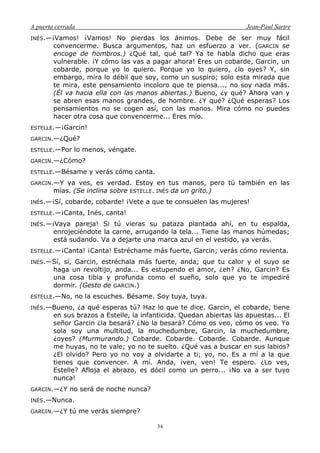 A puerta cerrada Jean-Paul Sartre
34
INÉS.—¡Vamos! ¡Vamos! No pierdas los ánimos. Debe de ser muy fácil
convencerme. Busca argumentos, haz un esfuerzo a ver. (GARCIN se
encoge de hombros.) ¿Qué tal, qué tal? Ya te había dicho que eras
vulnerable. ¡Y cómo las vas a pagar ahora! Eres un cobarde, Garcin, un
cobarde, porque yo lo quiero. Porque yo lo quiero, ¿lo oyes? Y, sin
embargo, mira lo débil que soy, como un suspiro; solo esta mirada que
te mira, este pensamiento incoloro que te piensa..., no soy nada más.
(Él va hacia ella con las manos abiertas.) Bueno, ¿y qué? Ahora van y
se abren esas manos grandes, de hombre. ¿Y qué? ¿Qué esperas? Los
pensamientos no se cogen así, con las manos. Mira cómo no puedes
hacer otra cosa que convencerme... Eres mío.
ESTELLE.—¡Garcin!
GARCIN.—¿Qué?
ESTELLE.—Por lo menos, véngate.
GARCIN.—¿Cómo?
ESTELLE.—Bésame y verás cómo canta.
GARCIN.—Y ya ves, es verdad. Estoy en tus manos, pero tú también en las
mías. (Se inclina sobre ESTELLE. INÉS da un grito.)
INÉS.—¡Sí, cobarde, cobarde! ¡Vete a que te consuelen las mujeres!
ESTELLE.—¡Canta, Inés, canta!
INÉS.—¡Vaya pareja! Si tú vieras su pataza plantada ahí, en tu espalda,
enrojeciéndote la carne, arrugando la tela... Tiene las manos húmedas;
está sudando. Va a dejarte una marca azul en el vestido, ya verás.
ESTELLE.—¡Canta! ¡Canta! Estréchame más fuerte, Garcin; verás cómo revienta.
INÉS.—Sí, sí, Garcin, estréchala más fuerte, anda; que tu calor y el suyo se
haga un revoltijo, anda... Es estupendo el amor, ¿eh? ¿No, Garcin? Es
una cosa tibia y profunda como el sueño, solo que yo te impediré
dormir. (Gesto de GARCIN.)
ESTELLE.—No, no la escuches. Bésame. Soy tuya, tuya.
INÉS.—Bueno, ¿a qué esperas tú? Haz lo que te dice. Garcin, el cobarde, tiene
en sus brazos a Estelle, la infanticida. Quedan abiertas las apuestas... El
señor Garcin ¿la besará? ¿No la besará? Cómo os veo, cómo os veo. Yo
sola soy una multitud, la muchedumbre, Garcin, la muchedumbre,
¿oyes? (Murmurando.) Cobarde. Cobarde. Cobarde. Cobarde. Aunque
me huyas, no te vale; yo no te suelto. ¿Qué vas a buscar en sus labios?
¿El olvido? Pero yo no voy a olvidarte a ti; yo, no. Es a mí a la que
tienes que convencer. A mí. Anda, ¡ven, ven! Te espero. ¿Lo ves,
Estelle? Afloja el abrazo, es dócil como un perro... ¡No va a ser tuyo
nunca!
GARCIN.—¿Y no será de noche nunca?
INÉS.—Nunca.
GARCIN.—¿Y tú me verás siempre?
 