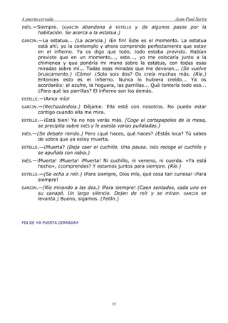 A puerta cerrada Jean-Paul Sartre
35
INÉS.—Siempre. (GARCIN abandona a ESTELLE y da algunos pasos por la
habitación. Se acerca a la estatua.)
GARCIN.—La estatua... (La acaricia.) ¡En fin! Este es el momento. La estatua
está ahí; yo la contemplo y ahora comprendo perfectamente que estoy
en el infierno. Ya os digo que todo, todo estaba previsto. Habían
previsto que en un momento..., este..., yo me colocaría junto a la
chimenea y que pondría mi mano sobre la estatua, con todas esas
miradas sobre mí... Todas esas miradas que me devoran... (Se vuelve
bruscamente.) ¡Cómo! ¿Solo sois dos? Os creía muchas más. (Ríe.)
Entonces esto es el infierno. Nunca lo hubiera creído... Ya os
acordaréis: el azufre, la hoguera, las parrillas... Qué tontería todo eso...
¿Para qué las parrillas? El infierno son los demás.
ESTELLE.—¡Amor mío!
GARCIN.—(Rechazándola.) Déjame. Ella está con nosotros. No puedo estar
contigo cuando ella me mira.
ESTELLE.—¡Está bien! Ya no nos verás más. (Coge el cortapapeles de la mesa,
se precipita sobre INÉS y le asesta varias puñaladas.)
INÉS.—(Se debate riendo.) Pero ¿qué haces, qué haces? ¿Estás loca? Tú sabes
de sobra que ya estoy muerta.
ESTELLE.—¿Muerta? (Deja caer el cuchillo. Una pausa. INÉS recoge el cuchillo y
se apuñala con rabia.)
INÉS.—¡Muerta! ¡Muerta! ¡Muerta! Ni cuchillo, ni veneno, ni cuerda. «Ya está
hecho», ¿comprendes? Y estamos juntos para siempre. (Ríe.)
ESTELLE.—(Se echa a reír.) ¡Para siempre, Dios mío, qué cosa tan curiosa! ¡Para
siempre!
GARCIN.—(Ríe mirando a las dos.) ¡Para siempre! (Caen sentados, cada uno en
su canapé. Un largo silencio. Dejan de reír y se miran. GARCIN se
levanta.) Bueno, sigamos. (Telón.)
FIN DE «A PUERTA CERRADA»
 