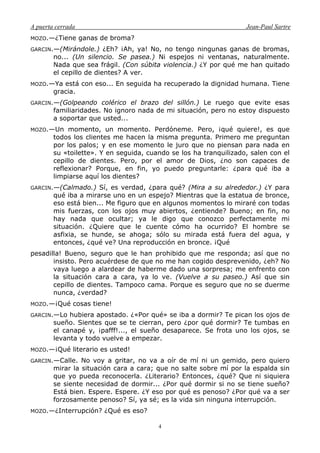 A puerta cerrada Jean-Paul Sartre
4
MOZO.—¿Tiene ganas de broma?
GARCIN.—(Mirándole.) ¿Eh? ¡Ah, ya! No, no tengo ningunas ganas de bromas,
no... (Un silencio. Se pasea.) Ni espejos ni ventanas, naturalmente.
Nada que sea frágil. (Con súbita violencia.) ¿Y por qué me han quitado
el cepillo de dientes? A ver.
MOZO.—Ya está con eso... En seguida ha recuperado la dignidad humana. Tiene
gracia.
GARCIN.—(Golpeando colérico el brazo del sillón.) Le ruego que evite esas
familiaridades. No ignoro nada de mi situación, pero no estoy dispuesto
a soportar que usted...
MOZO.—Un momento, un momento. Perdóneme. Pero, ¡qué quiere!, es que
todos los clientes me hacen la misma pregunta. Primero me preguntan
por los palos; y en ese momento le juro que no piensan para nada en
su «toilette». Y en seguida, cuando se los ha tranquilizado, salen con el
cepillo de dientes. Pero, por el amor de Dios, ¿no son capaces de
reflexionar? Porque, en fin, yo puedo preguntarle: ¿para qué iba a
limpiarse aquí los dientes?
GARCIN.—(Calmado.) Sí, es verdad, ¿para qué? (Mira a su alrededor.) ¿Y para
qué iba a mirarse uno en un espejo? Mientras que la estatua de bronce,
eso está bien... Me figuro que en algunos momentos lo miraré con todas
mis fuerzas, con los ojos muy abiertos, ¿entiende? Bueno; en fin, no
hay nada que ocultar; ya le digo que conozco perfectamente mi
situación. ¿Quiere que le cuente cómo ha ocurrido? El hombre se
asfixia, se hunde, se ahoga; sólo su mirada está fuera del agua, y
entonces, ¿qué ve? Una reproducción en bronce. ¡Qué
pesadilla! Bueno, seguro que le han prohibido que me responda; así que no
insisto. Pero acuérdese de que no me han cogido desprevenido, ¿eh? No
vaya luego a alardear de haberme dado una sorpresa; me enfrento con
la situación cara a cara, ya lo ve. (Vuelve a su paseo.) Así que sin
cepillo de dientes. Tampoco cama. Porque es seguro que no se duerme
nunca, ¿verdad?
MOZO.—¡Qué cosas tiene!
GARCIN.—Lo hubiera apostado. ¿«Por qué» se iba a dormir? Te pican los ojos de
sueño. Sientes que se te cierran, pero ¿por qué dormir? Te tumbas en
el canapé y, ¡pafff!..., el sueño desaparece. Se frota uno los ojos, se
levanta y todo vuelve a empezar.
MOZO.—¡Qué literario es usted!
GARCIN.—Calle. No voy a gritar, no va a oír de mí ni un gemido, pero quiero
mirar la situación cara a cara; que no salte sobre mí por la espalda sin
que yo pueda reconocerla. ¿Literario? Entonces, ¿qué? Que ni siquiera
se siente necesidad de dormir... ¿Por qué dormir si no se tiene sueño?
Está bien. Espere. Espere. ¿Y eso por qué es penoso? ¿Por qué va a ser
forzosamente penoso? Sí, ya sé; es la vida sin ninguna interrupción.
MOZO.—¿Interrupción? ¿Qué es eso?
 