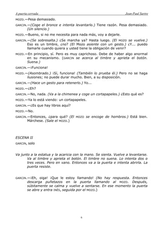 A puerta cerrada Jean-Paul Sartre
6
MOZO.—Pesa demasiado.
GARCIN.—(Coge el bronce e intenta levantarlo.) Tiene razón. Pesa demasiado.
(Un silencio.)
MOZO.—Bueno, si no me necesita para nada más, voy a dejarle.
GARCIN.—(Se sobresalta.) ¿Se marcha ya? Hasta luego. (El MOZO se vuelve.)
Eso es un timbre, ¿no? (El Mozo asiente con un gesto.) ¿Y... puedo
llamarle cuando quiera y usted tiene la obligación de venir?
MOZO.—En principio, sí. Pero es muy caprichoso. Debe de haber algo anormal
en su mecanismo. (GARCIN se acerca al timbre y aprieta el botón.
Suena.)
GARCIN.—¡Funciona!
MOZO.—(Asombrado.) ¡Sí, funciona! (También lo prueba él.) Pero no se haga
ilusiones; no puede durar mucho. Bien, a su disposición.
GARCIN.—(Hace un gesto para retenerlo.) Yo...
MOZO.—¿Eh?
GARCIN.—No, nada. (Va a la chimenea y coge un cortapapeles.) ¿Esto qué es?
MOZO.—Ya lo está viendo: un cortapapeles.
GARCIN.—¿Es que hay libros aquí?
MOZO.—No.
GARCIN.—Entonces, ¿para qué? (El MOZO se encoge de hombros.) Está bien.
Márchese. (Sale el MOZO.)
ESCENA II
GARCIN, solo
Va junto a la estatua y la acaricia con la mano. Se sienta. Vuelve a levantarse.
Va al timbre y aprieta el botón. El timbre no suena. Lo intenta dos o
tres veces. Pero en vano. Entonces va a la puerta e intenta abrirla. La
puerta resiste.
GARCIN.—¡Eh, oiga! ¡Que le estoy llamando! (No hay respuesta. Entonces
descarga puñetazos en la puerta llamando al MOZO. Después,
súbitamente se calma y vuelve a sentarse. En ese momento la puerta
se abre y entra INÉS, seguida por el MOZO.)
 