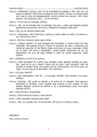 A puerta cerrada Jean-Paul Sartre
9
ESTELLE.—(Mirando a GARCIN, que no ha levantado la cabeza.) ¡No! ¡No, no, no
alces la cabeza! ¡Sé lo que ocultas en tus manos, sé que no tienes nada
ahí; que tu cara ha desaparecido! (GARCIN retira sus manos.) ¡Ah! (Una
pausa. Con sorpresa.) No..., no le conozco.
GARCIN.—Yo no soy el verdugo, señora.
ESTELLE.—No, no le tomaba por el verdugo. Es que... creía que alguien quería
gastarme una broma. (Al MOZO.) ¿Esperan a alguien más aún?
MOZO.—No, ya no vendrá nadie más.
ESTELLE.—(Aliviada.) ¡Ah! Entonces, ¿vamos a estar solos el señor, la señora y
yo? (Se echa a reír.)
GARCIN.—No hay ninguna razón para reírse.
ESTELLE.—(Sigue riendo.) ¡Y qué canapés tan horribles! Y miren cómo los han
colocado. Me parece como si fuera el primero de año y estuviera de
visita en casa de mi tía María. Cada uno tiene el suyo, supongo. ¿Este
es el mío? (Al MOZO.) Imposible: nunca podré sentarme en él; es
espantoso; yo voy de azul celeste y este es verde espinaca. ¡Qué
horror!
INÉS.—¿Prefiere el mío? Si lo quiere...
ESTELLE.—¿Ese burdeos? Es usted muy amable, pero apenas cambia la cosa.
No, ¡qué se le va a hacer! Cada uno su lote, ¡qué remedio! ¿Me ha
tocado el verde? Pues me quedo con él. (Una pausa.) El único que, en
rigor, no iría mal es el del señor. (Un silencio.)
INÉS.—¿Lo oye, Garcin?
GARCIN.—(Se sobresalta.) ¡Ah! El..., el canapé. Perdón. (Se levanta.) Es suyo,
señora.
ESTELLE.—Gracias. (Se quita el abrigo y lo echa en el canapé. Una pausa.)
Démonos a conocer, ¿no?, puesto que vamos a vivir juntos. Yo soy
Estelle Rigault. (GARCIN se inclina y va a presentarse, pero INÉS pasa
delante de él.)
INÉS.—Inés Serrano. Encantada.
GARCIN.—(Se inclina de nuevo.) José Garcin.
MOZO.—¿Me necesitan todavía para algo?
ESTELLE.—No, no; puede irse. Ya le llamaré. (El MOZO se inclina y sale.)
ESCENA V
INÉS, GARCIN, ESTELLE
 