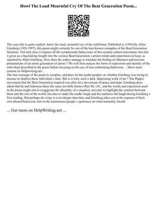 Howl The Loud Mournful Cry Of The Beat Generation Poem...
The very title is quite explicit: howl, the loud, mournful cry of the wild beast. Published in (1956) by Allen
Ginsberg (1926 1997), this poem might certainly be one of the best known examples of the Beat Generation
literature. Not only does it express all the symptomatic behaviours of this counter culture movement, but also
it gives us a fascinating insight into the various Beat Generation s artists minds and experiences at least, as
reported by Allen Ginsberg. How does the author manage to translate the feeling of otherness and anxious
protestations of an entire generation of artists ? We will first analyse the form of expression and identity of the
individual described in the poem before focusing on the use of non conforming behaviour ... Show more
content on Helpwriting.net ...
The true message of the poem is complex, and does let the reader perplex on whether Ginsberg was trying to
incense or deplore these individual s state. But is it truly such a dark, depressing work of art ? The Hippie
movement that the Beat Generation inspired was after all a movement of peace and hope. Ginsberg does
admit that he and Salomon share the same invisible humor (Part III, l.9) , and the words and expression used
in the poem might aim to exaggerate the absurdity of a situation, not only to highlight the contrast between
them and the rest of the world, but also to make the reader laugh and the audience did laugh during Ginsberg s
first reading. But perhaps the irony is even deeper than that, and Ginsberg jokes not at the expense of their
own absurd behaviour, but on the mainstream people s ignorance on what normality should
... Get more on HelpWriting.net ...
 