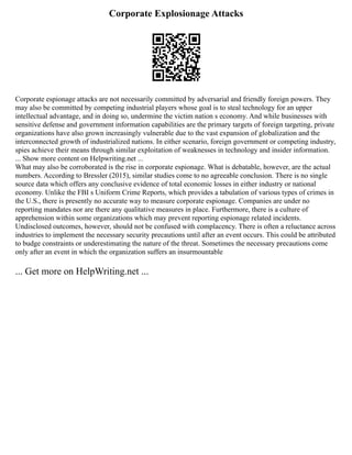 Corporate Explosionage Attacks
Corporate espionage attacks are not necessarily committed by adversarial and friendly foreign powers. They
may also be committed by competing industrial players whose goal is to steal technology for an upper
intellectual advantage, and in doing so, undermine the victim nation s economy. And while businesses with
sensitive defense and government information capabilities are the primary targets of foreign targeting, private
organizations have also grown increasingly vulnerable due to the vast expansion of globalization and the
interconnected growth of industrialized nations. In either scenario, foreign government or competing industry,
spies achieve their means through similar exploitation of weaknesses in technology and insider information.
... Show more content on Helpwriting.net ...
What may also be corroborated is the rise in corporate espionage. What is debatable, however, are the actual
numbers. According to Bressler (2015), similar studies come to no agreeable conclusion. There is no single
source data which offers any conclusive evidence of total economic losses in either industry or national
economy. Unlike the FBI s Uniform Crime Reports, which provides a tabulation of various types of crimes in
the U.S., there is presently no accurate way to measure corporate espionage. Companies are under no
reporting mandates nor are there any qualitative measures in place. Furthermore, there is a culture of
apprehension within some organizations which may prevent reporting espionage related incidents.
Undisclosed outcomes, however, should not be confused with complacency. There is often a reluctance across
industries to implement the necessary security precautions until after an event occurs. This could be attributed
to budge constraints or underestimating the nature of the threat. Sometimes the necessary precautions come
only after an event in which the organization suffers an insurmountable
... Get more on HelpWriting.net ...
 