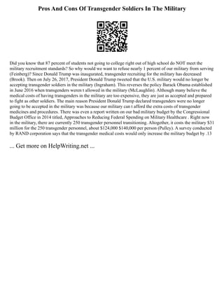 Pros And Cons Of Transgender Soldiers In The Military
Did you know that 87 percent of students not going to college right out of high school do NOT meet the
military recruitment standards? So why would we want to refuse nearly 1 percent of our military from serving
(Feinberg)? Since Donald Trump was inaugurated, transgender recruiting for the military has decreased
(Brook). Then on July 26, 2017, President Donald Trump tweeted that the U.S. military would no longer be
accepting transgender soldiers in the military (Ingraham). This reverses the policy Barack Obama established
in June 2016 when transgenders weren t allowed in the military (McLaughlin). Although many believe the
medical costs of having transgenders in the military are too expensive, they are just as accepted and prepared
to fight as other soldiers. The main reason President Donald Trump declared transgenders were no longer
going to be accepted in the military was because our military can t afford the extra costs of transgender
medicines and procedures. There was even a report written on our bad military budget by the Congressional
Budget Office in 2014 titled, Approaches to Reducing Federal Spending on Military Healthcare . Right now
in the military, there are currently 250 transgender personnel transitioning. Altogether, it costs the military $31
million for the 250 transgender personnel, about $124,000 $140,000 per person (Pulley). A survey conducted
by RAND corporation says that the transgender medical costs would only increase the military budget by .13
... Get more on HelpWriting.net ...
 