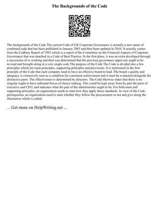 The Backgrounds of the Code
The backgrounds of the Code The current Code of UK Corporate Governance is actually a new name of
combined code that has been published in January 2003 and then been updated in 2010. It actually comes
from the Cadbury Report of 1992 which is a report of the Committee on the Financial Aspects of Corporate
Governance that was attached in a Code of Best Practice. In the first place, it was an extra developed through
a succession of re working and then was determined that the previous governance approvals ought to be
revised and brought along in a very single code The purpose of the Code The Code is divided into a few
principles which are main principles, supporting principles and provisions. It is mentioned in the first
principle of the Code that each company need to have an effective board to lead. The board s quality and
adequacy is extensively seen as a condition for consistent achievement and it must be evaluated alongside the
distinctive parts. The effectiveness is determined by directors. The Code likewise states that there is no
singular ought to have unbound forces of choice making. This could be kept away from by part the parts of
executive and CEO, and indicates what the part of the administrator ought to be. For both main and
supporting principles, an organization needs to state how they apply those standards. In view of the Code
prerequisites, an organization need to state whether they follow the procurement or not and give along the
illustration which is called
... Get more on HelpWriting.net ...
 