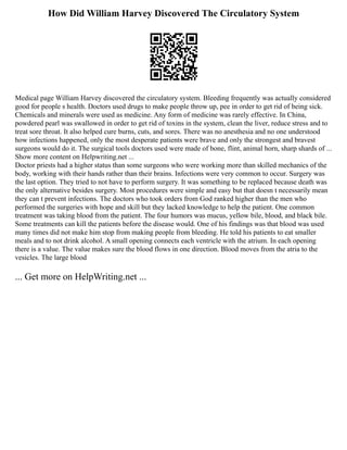 How Did William Harvey Discovered The Circulatory System
Medical page William Harvey discovered the circulatory system. Bleeding frequently was actually considered
good for people s health. Doctors used drugs to make people throw up, pee in order to get rid of being sick.
Chemicals and minerals were used as medicine. Any form of medicine was rarely effective. In China,
powdered pearl was swallowed in order to get rid of toxins in the system, clean the liver, reduce stress and to
treat sore throat. It also helped cure burns, cuts, and sores. There was no anesthesia and no one understood
how infections happened, only the most desperate patients were brave and only the strongest and bravest
surgeons would do it. The surgical tools doctors used were made of bone, flint, animal horn, sharp shards of ...
Show more content on Helpwriting.net ...
Doctor priests had a higher status than some surgeons who were working more than skilled mechanics of the
body, working with their hands rather than their brains. Infections were very common to occur. Surgery was
the last option. They tried to not have to perform surgery. It was something to be replaced because death was
the only alternative besides surgery. Most procedures were simple and easy but that doesn t necessarily mean
they can t prevent infections. The doctors who took orders from God ranked higher than the men who
performed the surgeries with hope and skill but they lacked knowledge to help the patient. One common
treatment was taking blood from the patient. The four humors was mucus, yellow bile, blood, and black bile.
Some treatments can kill the patients before the disease would. One of his findings was that blood was used
many times did not make him stop from making people from bleeding. He told his patients to eat smaller
meals and to not drink alcohol. A small opening connects each ventricle with the atrium. In each opening
there is a value. The value makes sure the blood flows in one direction. Blood moves from the atria to the
vesicles. The large blood
... Get more on HelpWriting.net ...
 