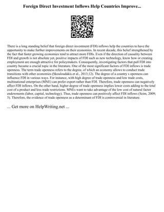 Foreign Direct Investment Inflows Help Countries Improve...
There is a long standing belief that foreign direct investment (FDI) inflows help the countries to have the
opportunity to make further improvements on their economies. In recent decade, this belief strengthened by
the fact that faster growing economies tend to attract more FDIs. Even if the direction of causality between
FDI and growth is not absolute yet, positive impacts of FDI such as new technology, know how or creating
employment are enough attractive for policymakers. Consequently, investigating factors that pull FDI into
country became a crucial topic in the literature. One of the most significant factors of FDI inflows is trade
openness. The term trade openness refers to the degree, of which an economy allows to conduct trade
transitions with other economies (Skouloudakis et al., 2013;12). The degree of a country s openness can
influence FDI in various ways. For instance, with high degree of trade openness and low trade costs,
multinational enterprises (MNE) can prefer export rather than FDI. Therefore, trade openness can negatively
affect FDI inflows. On the other hand, higher degree of trade openness implies lower costs adding to the total
cost of a product and less trade restrictions. MNEs want to take advantage of the low cost of natural factor
endowments (labor, capital, technology). Thus, trade openness can positively affect FDI inflows (Seim, 2009;
5). Therefore, the evidence of trade openness as a determinant of FDI is controversial in literature.
... Get more on HelpWriting.net ...
 