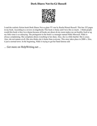 Dork Diares Not-So-Gé Russell
I read the realistic fiction book Dork Diares Not so glam TV star by Rachel Reneé Russell. This has 352 pages
in my book. According to a review on dogobooks This book is funny and I love this so much. . I think people
would this book is they love drama because all books are about oh my mom makes me eat healthy food or ug
my little sister is so annoying. The protagonist in the book is a teenager named Nikki Maxwell. Nikki is
always complaining. She complains about everything to her diary. Also, she is a little hateful. She is crazy.
Also, she not mature at all.,She also thinks she is better than everyone. This story takes place in 2000 s. Also,
it just a normal town. In the beginning, Nikki is trying to get her band famous and
... Get more on HelpWriting.net ...
 