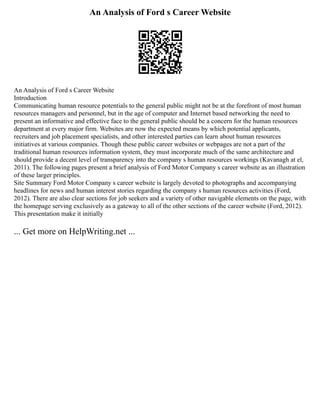 An Analysis of Ford s Career Website
An Analysis of Ford s Career Website
Introduction
Communicating human resource potentials to the general public might not be at the forefront of most human
resources managers and personnel, but in the age of computer and Internet based networking the need to
present an informative and effective face to the general public should be a concern for the human resources
department at every major firm. Websites are now the expected means by which potential applicants,
recruiters and job placement specialists, and other interested parties can learn about human resources
initiatives at various companies. Though these public career websites or webpages are not a part of the
traditional human resources information system, they must incorporate much of the same architecture and
should provide a decent level of transparency into the company s human resources workings (Kavanagh at el,
2011). The following pages present a brief analysis of Ford Motor Company s career website as an illustration
of these larger principles.
Site Summary Ford Motor Company s career website is largely devoted to photographs and accompanying
headlines for news and human interest stories regarding the company s human resources activities (Ford,
2012). There are also clear sections for job seekers and a variety of other navigable elements on the page, with
the homepage serving exclusively as a gateway to all of the other sections of the career website (Ford, 2012).
This presentation make it initially
... Get more on HelpWriting.net ...
 