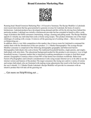 Brand Extension Marketing Plan
Running head: Brand Extension Marketing Plan 1.0 Executive Summary The Recipe Modifier is Lakelands
most recent innovation that has great potential to generate revenue for Lakeland, the home of creative
kitchenware. Lakeland products have developed strong demand and this will be the driving force behind this
particular product. Lakeland was initially a kitchenware provider but has extended its brand to offer a wide
range of products that fulfill consumers entertaining, storage, cleaning and gifting needs. The Recipe Modifier
appeals to virtually any individual that cooks at home using recipes. This product eliminates one of the major
challenges of cooking with a recipe. It removes all the guessing out of cooking where ... Show more content
on Helpwriting.net ...
In addition, there is very little competition in this market, thus it leaves room for Lakeland to command the
market share with the introduction of this new product. 2.1.1 Market Demographics The average Recipe
Modifier consumer is comprised of the following demographic geographic and behavioral factors:
Demographics Individuals who cook at home The traditional household families, single parents, and singles.
Individuals with strict diets. The educational background needed for this product is not extensive. Low to high
household income. Consumer market that is interested in making amendments to recipes to feed their target
amount. Geographics Countries where at least 90% of the homes have kitchens worldwide. Behavioral
Factors (Psychographics and Lifestyle considerations) Cooks using recipes Internet savvy to be able to use the
internet version and features of the product The target consumers like trying new and/or a variety of cuisine
and recipes Individuals who are frustrated with making recipe adjustments that result in the food not tasting
the way it should. 2.1.2 Market Needs Lakeland s Recipe Modifier will provide its consumers with an
intuitive product that will take all the guessing out
... Get more on HelpWriting.net ...
 
