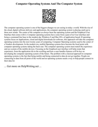 Computer Operating Systems And The Computer System
The computer operating system is one of the biggest changes we are seeing in today s world. With the rise of
the cloud, digital software delivery and applications, the computer operating system is playing catch up to
these new trends. The center of the computer as always been the operating system and the Graphical User
Interface that comes with it. Computer operating systems have come from a past of no User interface and
being a command line base to the modern day Windows 8 and Mac OS s of application based. If operating
systems focus on Applications, cloud and digital downloads for software, this approach will take the computer
operating systems into the next twenty years of computing. Computer Operating systems used to the center of
a Vendors development. In the modern era, mobile Operating systems have become the focal point with
computer operating systems taking the back seat. The computer operating system must match the experience
and eco system of the mobile devices. Focusing on the Graphical user interface will help create that
experience, from the application tile to the scrolling and how a user handles features will be key on
developing the computer operating system of the future. The problem with a classical approach to computer
operating systems is the fact that being mobile and being connected to data do not go together. People are
connecting to data from all point of the world and an operating systems needs a way to help people connect to
their data for
... Get more on HelpWriting.net ...
 