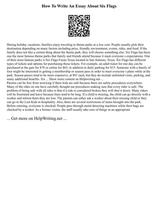 How To Write An Essay About Six Flags
During holiday vacations, families enjoy traveling to theme parks at a low cost. People usually pick their
destination depending on many factors including price, friendly environment, events, rides, and food. If the
family does not like a certain thing about the theme park, they will choose something else. Six Flags has been
one the most famous theme parks that family and friends attend because it meet everyone s expectations. One
of their most famous parks is Six Flags Fiesta Texas located in San Antonio, Texas. Six Flags has different
types of tickets and options for purchasing those tickets. For example, an adult ticket for one day can be
purchased at the gate for $78 or online for $65, in addition to daily parking for $15. Someone with a family of
four might be interested in getting a membership or season pass in order to meet everyone s plans while at the
park. Season passes tend to be more expensive, at $91 each, but they do include unlimited visits, parking, and
many additional benefits. Six ... Show more content on Helpwriting.net ...
Parents can be free from worrying if there kids are safe because there are safety procedures everywhere.
Many of the rides on site have carefully thought out procedures making sure that every rider is safe. The
problem of being safe with all rides is that if a ride is considered broken they will shut it down. Many riders
will be frustrated and leave because lines tend to be long. If a child is missing, the child can go directly with a
worker and inform them they are lost. The parents can either ask a worker about their missing child or they
can go to the Lost Kids in hospitality. Also, there are several restrictions of items brought into the park.
Before entering, everyone is checked. People pass through metal detecting machines while their bags are
checked by a worker. As a former visitor, the staff usually take care of things in an appropriate
... Get more on HelpWriting.net ...
 