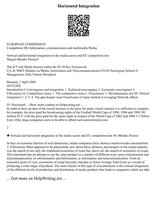 Horizontal Integration
EUROPEAN COMMISSION
Competition DG Information, communication and multimedia Media
Vertical and horizontal integration in the media sector and EU competition law
Miguel Mendes Pereira*
The ICT and Media Sectors within the EU Policy Framework
U.L.B. SMIT (Studies on Media, Information and Telecommunications) CEAS Norwegian School of
Management, Oslo Telenor Broadcast
Brussels, 7 April 2003
OUTLINE
Introduction I. Convergence and integration 1. Technical convergence 2. Economic convergence 3.
Efficiencies II. Competition issues 1. The competitive arena 2. Foreclosure 3. The dominance test III. Vertical
integration 1. 2. 3. 4. The gate keeper issue Foreclosure of input markets Leveraging Network effects
IV. Horizontal ... Show more content on Helpwriting.net ...
In order to have an idea of the recent increase in the price for audio visual contents it is sufficient to compare,
for example, the price paid for broadcasting rights of the Football World Cups of 1990, 1994 and 1998 241
million ECU with the price paid for the same rights in respect of the World Cups of 2002 and 2006 1,7 billion
Euro. Only large companies seem to be able to afford such astronomical costs.
2
Vertical and horizontal integration in the media sector and EU competition law M. Mendes Pereira
In face of economic barriers of such dimension, media companies have shown a trend towards concentration.
3. Efficiencies What appeared to be particularly new about these alliances and mergers in the media industry
was the search of not only the traditional economies of scale but, above all, the search of economies of scope.
This translated into an attempt to use the same product in a number of different ways: pure entertainment and
telecommunication, or entertainment and information, or information and telecommunication. From an
economic point of view, economies of scope basically translate in lower Average Total Costs as a result of
producing a wide range of products. The main feature of this type of concentrations is the vertical integration
of the different levels of production and distribution of media products that leads to companies which are able
... Get more on HelpWriting.net ...
 