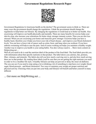 Government Regulations Research Paper
Government Regulations Is Americans health on the decline? The government seems to think so. There are
many ways the government should change the regulations. I think the government should change the
regulations to help better our lifestyle. By changing the regulations it would lead us to better our health. Also
excersising will improve our health physically and mentally. There are many benefits for exrcise helps your
skin be clear, also increase your relaxations for better sleep, stronger immune system. Then you are also less
stressed. When you are excersieng your bones and musceles grow stronger. Excersise helps you have a
healthy heart, therefore you it helps you lower your risk of heart disease , and improve your blood cholesterol
levels. You can have a lower risk of cancer such as colon, brest, and lung when you workout. If you have
arthritis swimming will help to ease the pain. And of course working out helps you maintain a healthy weight.
Another way to improve you health is your eating habits. You don t always need to ... Show more content on
Helpwriting.net ...
Well all you need to do is read the nutrition label of the product of the food label. The food labels provide you
with information about that specific nutrients in that product. The label shows you calories, fats, protiens,
fiber, vitimans, and minerals. The labels also tell you how much a suriving size is, and also how much serving
there are in that product. By reading these labels youll be sure that you are getting the right nutrients you need
in order to live a healther life style. A healthy lifestyle can help you prevent or delay the onset od diabietes.
The you can see if you need to stop eating a lot or drinking a lot of something to stop been over weight, blood
sugar, blood pressure , and blood cholesterol. Two ways to maintain your weight are proper nutrition and
physical activity. Choosing what you put into your body and lifestyle will benefit and better yourself in many
different
... Get more on HelpWriting.net ...
 