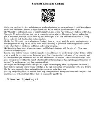 Southern Louisiana Climate
(1). In case you don t live here and ain t aware, southern Louisiana has a warm climate. It s mid November as
I write this, and in the 70s today. At night it drops into the 40s and 50s, occasionally into the 30s.
(2). Where I live on the north shore of Lake Pontchartrain, across from New Orleans, we had our first frost on
November 20, and tonight it s a little cool to be outside without a jacket. Throughout October and the first
part of November, however, I could sit on my deck most nights in a T shirt and listen to the rattle of falling
leaves on the tin roof. Its almost an imitation autum.
(3). But faux fall or not, even in a Louisiana October I found my energy levels for writing starting to surge. It
has always been this way for me. I write better when it s starting to grow cold; and better yet in the dead of
winter when the trees stand quite and barren and waiting for spring.
(4). Something about winter always expires me, and I believe it has to do with the edge of ... Show more
content on Helpwriting.net ...
For me, I also find that rain any rain but especially if it s cold makes for good writing weather. If their s a little
wind to spank the trees into motion that s even better. And if it s storming, I often turn off my computer and
take a notepad and pen and venture onto the deck where the air can bite me. I like to huddle down in a chair,
close enough to the world so that I catch a faint mist from the raindrops as they explode against the corner of
the roof. The writing comes easy then, or easier at least.
(6). Do you have writing weather? I bet you do. Maybe it s in the spring when a young man s (or woman s)
fancy turns to literature. Or maybe you write best in the wet, panting heat of midsummer, with a cold drink to
blot the sweat on your forehead and a ceiling fan whispering lazily above you.
(7). Stop complaining about the weather. Let it help you right instead. Find your weather and I bet you ll find
your muse, one of them at least. I know that I m listening for a cold wind
... Get more on HelpWriting.net ...
 