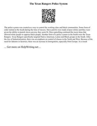 The Texas Rangers Police System
The police system was created as a way to control the working class and black communities. Some form of
order started in the South during the time of slavery. Slave patrols were made of poor whites and they were
given the ability to punish slaves anyway they seem fit. Slave patrolling continued the racist ideas that
allowed white people to oppress black people. Another form of a police system in the South were the Texas
Rangers. Texas Rangers specifically targeted Native American, Latino and Black groups in the South. After
the rise of Industrialization, there was an emphasis on control of classes in the North and West. Because of the
need for laborers in factories, there was an increase in immigration, especially from Europe. As a result
... Get more on HelpWriting.net ...
 