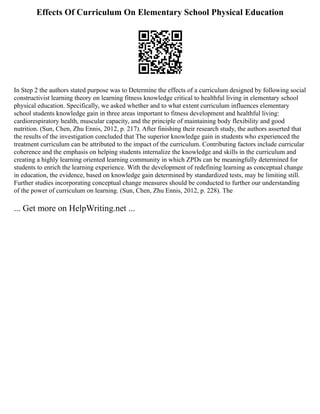 Effects Of Curriculum On Elementary School Physical Education
In Step 2 the authors stated purpose was to Determine the effects of a curriculum designed by following social
constructivist learning theory on learning fitness knowledge critical to healthful living in elementary school
physical education. Specifically, we asked whether and to what extent curriculum influences elementary
school students knowledge gain in three areas important to fitness development and healthful living:
cardiorespiratory health, muscular capacity, and the principle of maintaining body flexibility and good
nutrition. (Sun, Chen, Zhu Ennis, 2012, p. 217). After finishing their research study, the authors asserted that
the results of the investigation concluded that The superior knowledge gain in students who experienced the
treatment curriculum can be attributed to the impact of the curriculum. Contributing factors include curricular
coherence and the emphasis on helping students internalize the knowledge and skills in the curriculum and
creating a highly learning oriented learning community in which ZPDs can be meaningfully determined for
students to enrich the learning experience. With the development of redefining learning as conceptual change
in education, the evidence, based on knowledge gain determined by standardized tests, may be limiting still.
Further studies incorporating conceptual change measures should be conducted to further our understanding
of the power of curriculum on learning. (Sun, Chen, Zhu Ennis, 2012, p. 228). The
... Get more on HelpWriting.net ...
 
