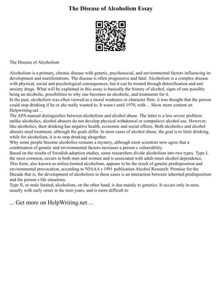 The Disease of Alcoholism Essay
The Disease of Alcoholism
Alcoholism is a primary, chronic disease with genetic, psychosocial, and environmental factors influencing its
development and manifestations. The disease is often progressive and fatal. Alcoholism is a complex disease
with physical, social and psychological consequences, but it can be treated through detoxification and anti
anxiety drugs. What will be explained in this essay is basically the history of alcohol, signs of one possibly
being an alcoholic, possibilities to why one becomes an alcoholic, and treatments for it.
In the past, alcoholism was often viewed as a moral weakness or character flaw; it was thought that the person
could stop drinking if he or she really wanted to. It wasn t until 1970, with ... Show more content on
Helpwriting.net ...
The APA manual distinguishes between alcoholism and alcohol abuse. The latter is a less severe problem;
unlike alcoholics, alcohol abusers do not develop physical withdrawal or compulsive alcohol use. However,
like alcoholics, their drinking has negative health, economic and social effects. Both alcoholics and alcohol
abusers need treatment, although the goals differ. In most cases of alcohol abuse, the goal is to limit drinking,
while for alcoholism, it is to stop drinking altogether.
Why some people become alcoholics remains a mystery, although most scientists now agree that a
combination of genetic and environmental factors increases a person s vulnerability.
Based on the results of Swedish adoption studies, some researchers divide alcoholism into two types. Type I,
the most common, occurs in both men and women and is associated with adult onset alcohol dependence.
This form, also known as milieu limited alcoholism, appears to be the result of genetic predisposition and
environmental provocation, according to NIAAA s 1991 publication Alcohol Research: Promise for the
Decade that is, the development of alcoholism in these cases is an interaction between inherited predisposition
and the person s life situations.
Type II, or male limited, alcoholism, on the other hand, is due mainly to genetics. It occurs only in men,
usually with early onset in the teen years, and is more difficult to
... Get more on HelpWriting.net ...
 