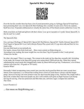 Special K Diet Challenge
Over the last few months there has been a lot of cereal promotion going on. Kelloggs Special K brand have
been promoting their very own Special K Diet Challenge (for a number of years now). Not to be outdone,
Kraft have lose 10 pounds emblazoned on virtually the entire line of Post brand cereals (called Eat 2 Lose 10)
Both cereal diets are bold and upfront with their claims: Lose up to 6 pounds in 2 weeks! shouts Special K. Is
this for real? Is it valid?
The Special K Diet
Eat a serving of Kellogg s® Special K®, Special K® Red Berries, Special K® Vanilla Almond, Special K®
Fruit Yogurt or Special K® Low Carb Lifestyle Protein Plus cereal with 2/3 cup skim milk and fruit for two
meals a day.
Eat your third meal as you normally do.
For snacks, choose from fresh fruits and ... Show more content on Helpwriting.net ...
According to my reading, the mean weight loss was less than 2 kg (4.4 pounds) in the 2 week period.
A basic low fat diet
So what s the magic? There is no magic. The women in the study ate less than they normally did. According
to the study, the women in the Special K group were eating about 2200 kcals per day. When they started
substituting the cereal meals they dropped daily intake by about 640 kcals per day. Furthermore, a lot of those
calories were from fat (~39 grams or 351 kcals).
Good or What?
Personally I think incorporating some cereals into your diet can be good but there are some caveats here:
Satiety From experience, I ve noticed that wolfing down a bowl of cereal doesn t always curb the hunger
pangs. However having a bit more protein in the mix does keep the pangs at bay. Nutrition The simple truth is
Special K is better than what most people eat, but it still contains such gems as High Fructose Corn Syrup.
Serving for serving, it has less potassium and fiber than oats, and more sugar. Compare here and here.
The Claim
Lose 6 Pounds in 2
... Get more on HelpWriting.net ...
 