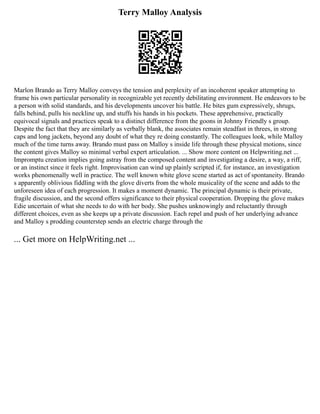 Terry Malloy Analysis
Marlon Brando as Terry Malloy conveys the tension and perplexity of an incoherent speaker attempting to
frame his own particular personality in recognizable yet recently debilitating environment. He endeavors to be
a person with solid standards, and his developments uncover his battle. He bites gum expressively, shrugs,
falls behind, pulls his neckline up, and stuffs his hands in his pockets. These apprehensive, practically
equivocal signals and practices speak to a distinct difference from the goons in Johnny Friendly s group.
Despite the fact that they are similarly as verbally blank, the associates remain steadfast in threes, in strong
caps and long jackets, beyond any doubt of what they re doing constantly. The colleagues look, while Malloy
much of the time turns away. Brando must pass on Malloy s inside life through these physical motions, since
the content gives Malloy so minimal verbal expert articulation. ... Show more content on Helpwriting.net ...
Impromptu creation implies going astray from the composed content and investigating a desire, a way, a riff,
or an instinct since it feels right. Improvisation can wind up plainly scripted if, for instance, an investigation
works phenomenally well in practice. The well known white glove scene started as act of spontaneity. Brando
s apparently oblivious fiddling with the glove diverts from the whole musicality of the scene and adds to the
unforeseen idea of each progression. It makes a moment dynamic. The principal dynamic is their private,
fragile discussion, and the second offers significance to their physical cooperation. Dropping the glove makes
Edie uncertain of what she needs to do with her body. She pushes unknowingly and reluctantly through
different choices, even as she keeps up a private discussion. Each repel and push of her underlying advance
and Malloy s prodding counterstep sends an electric charge through the
... Get more on HelpWriting.net ...
 