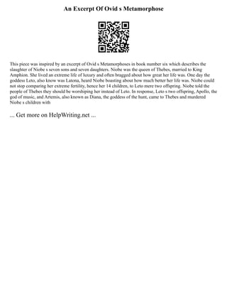 An Excerpt Of Ovid s Metamorphose
This piece was inspired by an excerpt of Ovid s Metamorphoses in book number six which describes the
slaughter of Niobe s seven sons and seven daughters. Niobe was the queen of Thebes, married to King
Amphion. She lived an extreme life of luxury and often bragged about how great her life was. One day the
goddess Leto, also know was Latona, heard Niobe boasting about how much better her life was. Niobe could
not stop comparing her extreme fertility, hence her 14 children, to Leto mere two offspring. Niobe told the
people of Thebes they should be worshiping her instead of Leto. In response, Leto s two offspring, Apollo, the
god of music, and Artemis, also known as Diana, the goddess of the hunt, came to Thebes and murdered
Niobe s children with
... Get more on HelpWriting.net ...
 