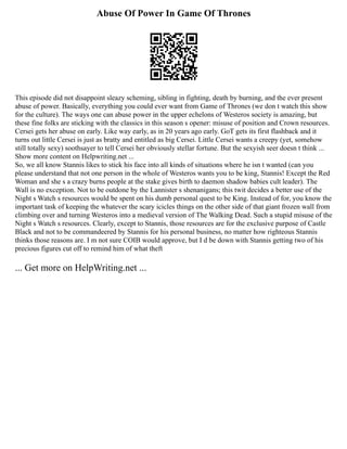 Abuse Of Power In Game Of Thrones
This episode did not disappoint sleazy scheming, sibling in fighting, death by burning, and the ever present
abuse of power. Basically, everything you could ever want from Game of Thrones (we don t watch this show
for the culture). The ways one can abuse power in the upper echelons of Westeros society is amazing, but
these fine folks are sticking with the classics in this season s opener: misuse of position and Crown resources.
Cersei gets her abuse on early. Like way early, as in 20 years ago early. GoT gets its first flashback and it
turns out little Cersei is just as bratty and entitled as big Cersei. Little Cersei wants a creepy (yet, somehow
still totally sexy) soothsayer to tell Cersei her obviously stellar fortune. But the sexyish seer doesn t think ...
Show more content on Helpwriting.net ...
So, we all know Stannis likes to stick his face into all kinds of situations where he isn t wanted (can you
please understand that not one person in the whole of Westeros wants you to be king, Stannis! Except the Red
Woman and she s a crazy burns people at the stake gives birth to daemon shadow babies cult leader). The
Wall is no exception. Not to be outdone by the Lannister s shenanigans; this twit decides a better use of the
Night s Watch s resources would be spent on his dumb personal quest to be King. Instead of for, you know the
important task of keeping the whatever the scary icicles things on the other side of that giant frozen wall from
climbing over and turning Westeros into a medieval version of The Walking Dead. Such a stupid misuse of the
Night s Watch s resources. Clearly, except to Stannis, those resources are for the exclusive purpose of Castle
Black and not to be commandeered by Stannis for his personal business, no matter how righteous Stannis
thinks those reasons are. I m not sure COIB would approve, but I d be down with Stannis getting two of his
precious figures cut off to remind him of what theft
... Get more on HelpWriting.net ...
 