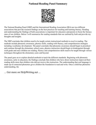 National Reading Panel Summary
The National Reading Panel (NRP) and the International Reading Association (IRA) are two different
associations that provide research findings on the best practices for teaching and learning literacy. Reading
and understanding the findings of both associations is important for educators and parents to boost the literacy
rates of our children. Below I will summarize the reading standards that our outlined by both and provide my
thoughts and insights.
The NRP concludes that children need to be taught certain instructional methods to excel in reading. The
methods include phonemic awareness, phonics skills, reading with fluency, and comprehension strategies
including vocabulary development. The panel concludes that phonemic awareness should begin in preschool
and continue through the elementary school years, phonics instruction should begin in kindergarten through
sixth grade and once children are reading, fluency and comprehension skills need to be taught through various
techniques throughout the elementary years and beyond.
The panel goes on to explain detailed methods to teach the different standards. Beginning with phonemic
awareness, early in education, the findings conclude that children who have direct instruction improved their
reading skills more that children who did not receive this instruction. The understanding that oral language is
made up of connected phonemes gives children the foundation to read and write. Once a child has phonemic
understanding, the
... Get more on HelpWriting.net ...
 