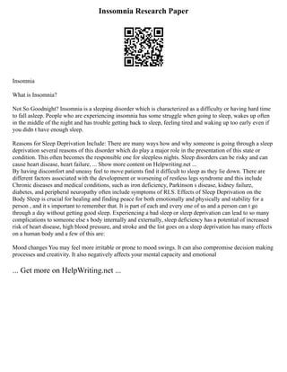 Inssomnia Research Paper
Insomnia
What is Insomnia?
Not So Goodnight? Insomnia is a sleeping disorder which is characterized as a difficulty or having hard time
to fall asleep. People who are experiencing insomnia has some struggle when going to sleep, wakes up often
in the middle of the night and has trouble getting back to sleep, feeling tired and waking up too early even if
you didn t have enough sleep.
Reasons for Sleep Deprivation Include: There are many ways how and why someone is going through a sleep
deprivation several reasons of this disorder which do play a major role in the presentation of this state or
condition. This often becomes the responsible one for sleepless nights. Sleep disorders can be risky and can
cause heart disease, heart failure, ... Show more content on Helpwriting.net ...
By having discomfort and uneasy feel to move patients find it difficult to sleep as they lie down. There are
different factors associated with the development or worsening of restless legs syndrome and this include
Chronic diseases and medical conditions, such as iron deficiency, Parkinson s disease, kidney failure,
diabetes, and peripheral neuropathy often include symptoms of RLS. Effects of Sleep Deprivation on the
Body Sleep is crucial for healing and finding peace for both emotionally and physically and stability for a
person , and it s important to remember that. It is part of each and every one of us and a person can t go
through a day without getting good sleep. Experiencing a bad sleep or sleep deprivation can lead to so many
complications to someone else s body internally and externally, sleep deficiency has a potential of increased
risk of heart disease, high blood pressure, and stroke and the list goes on a sleep deprivation has many effects
on a human body and a few of this are:
Mood changes You may feel more irritable or prone to mood swings. It can also compromise decision making
processes and creativity. It also negatively affects your mental capacity and emotional
... Get more on HelpWriting.net ...
 