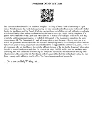 Demeanor Of Mr Van Daan
The Demeanor of the Dreadful Mr. Van Daan The play, The Diary of Anne Frank tells the story of a girl
named Anne Frank and the events that occur during her time hiding from the Nazis in the Holocaust with her
family, the Van Daans, and Mr. Dussel. While the two families were in hiding, they all suffered tremendously
with limited food portions and the need to remain quiet in order to not get caught. During this period, if a
person were to be not fit in the Aryan race, which consists of blonde hair, blue eyes, and tallness, then they
were to be sent to concentration camps or be killed. Although all of the characters were put into the same
circumstances, Mr. Van Daan drastically took advantage of the rest of the Annex. He was portrayed to be
selfish and gluttonous because of the fact that he would do anything in order to obtain cigarettes and because
he has been given or taking a significant amount of food that is supposed to be for the whole Annex. . First of
all, one reason why Mr. Van Daan is shown to be selfish is because of the fact that he desperately takes action
in order to sustain his cigarette addiction. For example, on pages 298 299, as Mrs. and Mr. Van Daan were
quarreling, Mrs. Van Daan states that smoking is a filthy habit anyway and that he has been smoking up all
(their) money . This shows that Mr. Van Daan is selfish because of the fact that he has been wasting the Van
Daan s money on his addiction, in which Mrs. Van Daan disapproves of and because he
... Get more on HelpWriting.net ...
 
