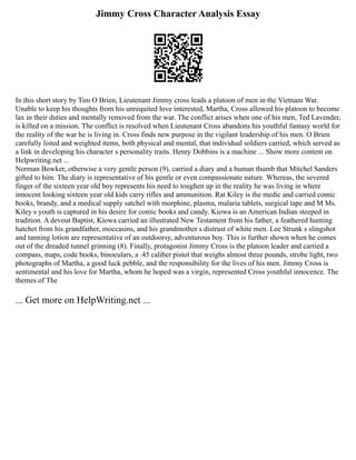 Jimmy Cross Character Analysis Essay
In this short story by Tim O Brien, Lieutenant Jimmy cross leads a platoon of men in the Vietnam War.
Unable to keep his thoughts from his unrequited love interested, Martha, Cross allowed his platoon to become
lax in their duties and mentally removed from the war. The conflict arises when one of his men, Ted Lavender,
is killed on a mission. The conflict is resolved when Lieutenant Cross abandons his youthful fantasy world for
the reality of the war he is living in. Cross finds new purpose in the vigilant leadership of his men. O Brien
carefully listed and weighted items, both physical and mental, that individual soldiers carried, which served as
a link in developing his character s personality traits. Henry Dobbins is a machine ... Show more content on
Helpwriting.net ...
Norman Bowker, otherwise a very gentle person (9), carried a diary and a human thumb that Mitchel Sanders
gifted to him. The diary is representative of his gentle or even compassionate nature. Whereas, the severed
finger of the sixteen year old boy represents his need to toughen up in the reality he was living in where
innocent looking sixteen year old kids carry rifles and ammunition. Rat Kiley is the medic and carried comic
books, brandy, and a medical supply satchel with morphine, plasma, malaria tablets, surgical tape and M Ms.
Kiley s youth is captured in his desire for comic books and candy. Kiowa is an American Indian steeped in
tradition. A devout Baptist, Kiowa carried an illustrated New Testament from his father, a feathered hunting
hatchet from his grandfather, moccasins, and his grandmother s distrust of white men. Lee Strunk s slingshot
and tanning lotion are representative of an outdoorsy, adventurous boy. This is further shown when he comes
out of the dreaded tunnel grinning (8). Finally, protagonist Jimmy Cross is the platoon leader and carried a
compass, maps, code books, binoculars, a .45 caliber pistol that weighs almost three pounds, strobe light, two
photographs of Martha, a good luck pebble, and the responsibility for the lives of his men. Jimmy Cross is
sentimental and his love for Martha, whom he hoped was a virgin, represented Cross youthful innocence. The
themes of The
... Get more on HelpWriting.net ...
 