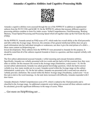 Amanda s Cognitive Abilities And Cognitive Processing Skills
Amanda s cognitive abilities were assessed through the use of the WPPSI IV in addition to supplemental
subtests from the WJ IV COG and KABC II. On the WPPSI IV, subtests that measure different cognitive
processing abilities combine to form five index scores: Verbal Comprehension, Fluid Reasoning, Working
Memory, Visual Spatial Processing and Processing Speed which all together make up the Full Scale IQ score
(FSIQ).
On the WPPSI IV, Amanda earned an FSIQ score of 97, which ranks her overall ability at the 42nd percentile
and falls within the Average range. However, this estimate of her general intellectual ability does not give
much information into her individual strengths or weaknesses, nor does it give the total picture of a child s ...
Show more content on Helpwriting.net ...
lexical development). Three subtests from the WPPSI IV were presented to Amanda for this purpose. It
should be noted that all of the subtests required Amanda to listen to a question, and then respond verbally with
an answer.
The first subtest administered assessed Amanda s verbal reasoning and concept formation abilities.
Specifically, Amanda was verbally presented with two words and she had to tell the examiner how they were
alike or similar. On this measure she scored in the Average range (Similarities, scaled score = 9). On the
second subtest administered, Amanda was asked general knowledge questions, which she had to answer
verbally (e.g. how many months are in a year). Amanda scored within the Average range on this subtest
(Information: scaled score =9). On the last subtest, Amanda was presented with a word and was asked to
verbally provide a definition. She scored within the Below Average range (Vocabulary, scaled score = 6) on
this task to derive the word meanings. As the task items increased with difficulty, Amanda responded with I
don t know.
Amanda obtained a Verbal Comprehension score of 93, which is ranked at the 32nd percentile and is
classified in the Average range. An additional composite score taking into account all three subtests could not
be calculated, given the significant difference in the range of scores. When
... Get more on HelpWriting.net ...
 