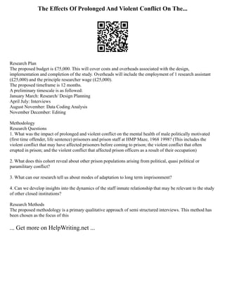 The Effects Of Prolonged And Violent Conflict On The...
Research Plan
The proposed budget is £75,000. This will cover costs and overheads associated with the design,
implementation and completion of the study. Overheads will include the employment of 1 research assistant
(£25,000) and the principle researcher wage (£25,000).
The proposed timeframe is 12 months.
A preliminary timescale is as followed:
January March: Research/ Design Planning
April July: Interviews
August November: Data Coding Analysis
November December: Editing
Methodology
Research Questions
1. What was the impact of prolonged and violent conflict on the mental health of male politically motivated
(first time offender, life sentence) prisoners and prison staff at HMP Maze, 1968 1998? (This includes the
violent conflict that may have affected prisoners before coming to prison; the violent conflict that often
erupted in prison; and the violent conflict that affected prison officers as a result of their occupation)
2. What does this cohort reveal about other prison populations arising from political, quasi political or
paramilitary conflict?
3. What can our research tell us about modes of adaptation to long term imprisonment?
4. Can we develop insights into the dynamics of the staff inmate relationship that may be relevant to the study
of other closed institutions?
Research Methods
The proposed methodology is a primary qualitative approach of semi structured interviews. This method has
been chosen as the focus of this
... Get more on HelpWriting.net ...
 