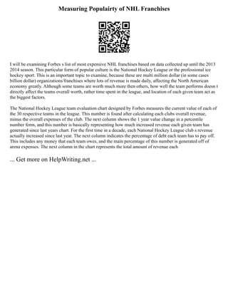 Measuring Populairty of NHL Franchises
I will be examining Forbes s list of most expensive NHL franchises based on data collected up until the 2013
2014 season. This particular form of popular culture is the National Hockey League or the professional ice
hockey sport. This is an important topic to examine, because these are multi million dollar (in some cases
billion dollar) organizations/franchises where lots of revenue is made daily, affecting the North American
economy greatly. Although some teams are worth much more then others, how well the team performs doesn t
directly affect the teams overall worth, rather time spent in the league, and location of each given team act as
the biggest factors.
The National Hockey League team evaluation chart designed by Forbes measures the current value of each of
the 30 respective teams in the league. This number is found after calculating each clubs overall revenue,
minus the overall expenses of the club. The next column shows the 1 year value change in a percentile
number form, and this number is basically representing how much increased revenue each given team has
generated since last years chart. For the first time in a decade, each National Hockey League club s revenue
actually increased since last year. The next column indicates the percentage of debt each team has to pay off.
This includes any money that each team owes, and the main percentage of this number is generated off of
arena expenses. The next column in the chart represents the total amount of revenue each
... Get more on HelpWriting.net ...
 