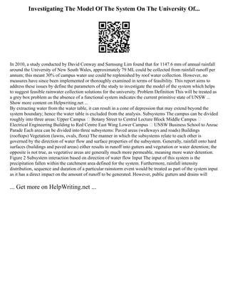 Investigating The Model Of The System On The University Of...
In 2010, a study conducted by David Conway and Samsung Lim found that for 1147.6 mm of annual rainfall
around the University of New South Wales, approximately 79 ML could be collected from rainfall runoff per
annum; this meant 30% of campus water use could be replenished by roof water collection. However, no
measures have since been implemented or thoroughly examined in terms of feasibility. This report aims to
address these issues by define the parameters of the study to investigate the model of the system which helps
to suggest feasible rainwater collection solutions for the university. Problem Definition This will be treated as
a grey box problem as the absence of a functional system indicates the current primitive state of UNSW ...
Show more content on Helpwriting.net ...
By extracting water from the water table, it can result in a cone of depression that may extend beyond the
system boundary; hence the water table is excluded from the analysis. Subsystems The campus can be divided
roughly into three areas: Upper Campus  Botany Street to Central Lecture Block Middle Campus 
Electrical Engineering Building to Red Centre East Wing Lower Campus  UNSW Business School to Anzac
Parade Each area can be divided into three subsystems: Paved areas (walkways and roads) Buildings
(rooftops) Vegetation (lawns, ovals, flora) The manner in which the subsystems relate to each other is
governed by the direction of water flow and surface properties of the subsystem. Generally, rainfall onto hard
surfaces (buildings and paved areas) either results in runoff into gutters and vegetation or water detention; the
opposite is not true, as vegetative areas are generally much more permeable, meaning more water detention.
Figure 2 Subsystem interaction based on direction of water flow Input The input of this system is the
precipitation fallen within the catchment area defined for the system. Furthermore, rainfall intensity
distribution, sequence and duration of a particular rainstorm event would be treated as part of the system input
as it has a direct impact on the amount of runoff to be generated. However, public gutters and drains will
... Get more on HelpWriting.net ...
 