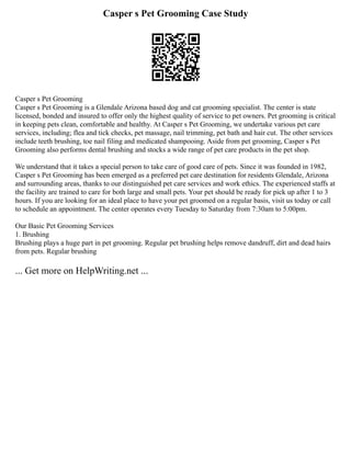 Casper s Pet Grooming Case Study
Casper s Pet Grooming
Casper s Pet Grooming is a Glendale Arizona based dog and cat grooming specialist. The center is state
licensed, bonded and insured to offer only the highest quality of service to pet owners. Pet grooming is critical
in keeping pets clean, comfortable and healthy. At Casper s Pet Grooming, we undertake various pet care
services, including; flea and tick checks, pet massage, nail trimming, pet bath and hair cut. The other services
include teeth brushing, toe nail filing and medicated shampooing. Aside from pet grooming, Casper s Pet
Grooming also performs dental brushing and stocks a wide range of pet care products in the pet shop.
We understand that it takes a special person to take care of good care of pets. Since it was founded in 1982,
Casper s Pet Grooming has been emerged as a preferred pet care destination for residents Glendale, Arizona
and surrounding areas, thanks to our distinguished pet care services and work ethics. The experienced staffs at
the facility are trained to care for both large and small pets. Your pet should be ready for pick up after 1 to 3
hours. If you are looking for an ideal place to have your pet groomed on a regular basis, visit us today or call
to schedule an appointment. The center operates every Tuesday to Saturday from 7:30am to 5:00pm.
Our Basic Pet Grooming Services
1. Brushing
Brushing plays a huge part in pet grooming. Regular pet brushing helps remove dandruff, dirt and dead hairs
from pets. Regular brushing
... Get more on HelpWriting.net ...
 