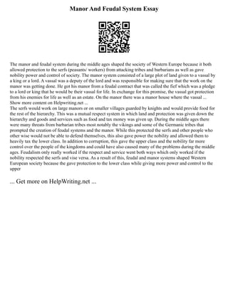 Manor And Feudal System Essay
The manor and feudal system during the middle ages shaped the society of Western Europe because it both
allowed protection to the serfs (peasants/ workers) from attacking tribes and barbarians as well as gave
nobility power and control of society. The manor system consisted of a large plot of land given to a vassal by
a king or a lord. A vassal was a deputy of the lord and was responsible for making sure that the work on the
manor was getting done. He got his manor from a feudal contract that was called the fief which was a pledge
to a lord or king that he would be their vassal for life. In exchange for this promise, the vassal got protection
from his enemies for life as well as an estate. On the manor there was a manor house where the vassal ...
Show more content on Helpwriting.net ...
The serfs would work on large manors or on smaller villages guarded by knights and would provide food for
the rest of the hierarchy. This was a mutual respect system in which land and protection was given down the
hierarchy and goods and services such as food and tax money was given up. During the middle ages there
were many threats from barbarian tribes most notably the vikings and some of the Germanic tribes that
prompted the creation of feudal systems and the manor. While this protected the serfs and other people who
other wise would not be able to defend themselves, this also gave power the nobility and allowed them to
heavily tax the lower class. In addition to corruption, this gave the upper class and the nobility far more
control over the people of the kingdoms and could have also caused many of the problems during the middle
ages. Feudalism only really worked if the respect and service went both ways which only worked if the
nobility respected the serfs and vise versa. As a result of this, feudal and manor systems shaped Western
European society because the gave protection to the lower class while giving more power and control to the
upper
... Get more on HelpWriting.net ...
 