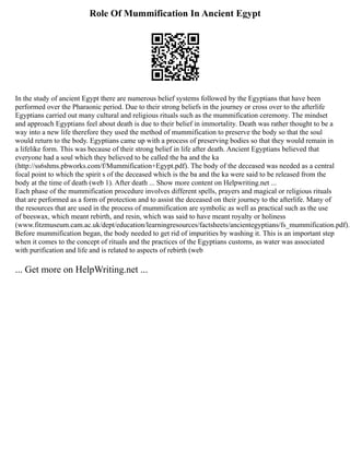Role Of Mummification In Ancient Egypt
In the study of ancient Egypt there are numerous belief systems followed by the Egyptians that have been
performed over the Pharaonic period. Due to their strong beliefs in the journey or cross over to the afterlife
Egyptians carried out many cultural and religious rituals such as the mummification ceremony. The mindset
and approach Egyptians feel about death is due to their belief in immortality. Death was rather thought to be a
way into a new life therefore they used the method of mummification to preserve the body so that the soul
would return to the body. Egyptians came up with a process of preserving bodies so that they would remain in
a lifelike form. This was because of their strong belief in life after death. Ancient Egyptians believed that
everyone had a soul which they believed to be called the ba and the ka
(http://ss6shms.pbworks.com/f/Mummification+Egypt.pdf). The body of the deceased was needed as a central
focal point to which the spirit s of the deceased which is the ba and the ka were said to be released from the
body at the time of death (web 1). After death ... Show more content on Helpwriting.net ...
Each phase of the mummification procedure involves different spells, prayers and magical or religious rituals
that are performed as a form of protection and to assist the deceased on their journey to the afterlife. Many of
the resources that are used in the process of mummification are symbolic as well as practical such as the use
of beeswax, which meant rebirth, and resin, which was said to have meant royalty or holiness
(www.fitzmuseum.cam.ac.uk/dept/education/learningresources/factsheets/ancientegyptians/fs_mummification.pdf).
Before mummification began, the body needed to get rid of impurities by washing it. This is an important step
when it comes to the concept of rituals and the practices of the Egyptians customs, as water was associated
with purification and life and is related to aspects of rebirth (web
... Get more on HelpWriting.net ...
 