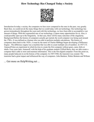 How Technology Has Changed Today s Society
Introduction In today s society, the computers we have now compared to the ones in the past, vary greatly.
Back then, we could not do the many things that we could today with our technology. Our technology has
grown tremendously throughout the years and with this technology, we have been able to accomplish a vast
amount of things. With this exponential rate of our technology, it opens many opportunities for us. Also, it
could possibly open up to the Singularity . In that case, there will be many outcomes of the singularity.
Background Before the history of computers actually got started, the word computer was being used around
the 1700 s. It was defined as a human who was able to perform multiple calculations. The history of
computers dates back to the 1820 s. A man by the name of Charles Babbage began developing a Difference
Engine . The difference engine was a machine that was able to count multiple sets of numbers. In 1937 J.V.
Atanasoff does an experiment in which he tries to create the first computer without gears, cams, belts or
shafts. Four years later, Atanasoff, with the help of his graduate student Clifford Berry, they are able create a
computer that is able to store and maintain information. This is the first digital computer. From this point on,
many people help join in on the history of the computer. In 1947/1948, the transistor was created. The
transistor had a great impact and influenced the way of computers. John Bardeen, Walter Brattain and William
... Get more on HelpWriting.net ...
 